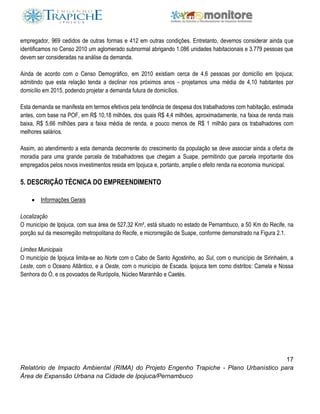 17
Relatório de Impacto Ambiental (RIMA) do Projeto Engenho Trapiche - Plano Urbanístico para
Área de Expansão Urbana na Cidade de Ipojuca/Pernambuco
empregador, 969 cedidos de outras formas e 412 em outras condições. Entretanto, devemos considerar ainda que
identificamos no Censo 2010 um aglomerado subnormal abrigando 1.086 unidades habitacionais e 3.779 pessoas que
devem ser consideradas na análise da demanda.
Ainda de acordo com o Censo Demográfico, em 2010 existiam cerca de 4,6 pessoas por domicílio em Ipojuca;
admitindo que esta relação tenda a declinar nos próximos anos - projetamos uma média de 4,10 habitantes por
domicílio em 2015, podendo projetar a demanda futura de domicílios.
Esta demanda se manifesta em termos efetivos pela tendência de despesa dos trabalhadores com habitação, estimada
antes, com base na POF, em R$ 10,18 milhões, dos quais R$ 4,4 milhões, aproximadamente, na faixa de renda mais
baixa, R$ 5,66 milhões para a faixa média de renda, e pouco menos de R$ 1 milhão para os trabalhadores com
melhores salários.
Assim, ao atendimento a esta demanda decorrente do crescimento da população se deve associar ainda a oferta de
moradia para uma grande parcela de trabalhadores que chegam a Suape, permitindo que parcela importante dos
empregados pelos novos investimentos resida em Ipojuca e, portanto, amplie o efeito renda na economia municipal.
5. DESCRIÇÃO TÉCNICA DO EMPREENDIMENTO
 Informações Gerais
Localização
O município de Ipojuca, com sua área de 527,32 Km², está situado no estado de Pernambuco, a 50 Km do Recife, na
porção sul da mesorregião metropolitana do Recife, e microrregião de Suape, conforme demonstrado na Figura 2.1.
Limites Municipais
O município de Ipojuca limita-se ao Norte com o Cabo de Santo Agostinho, ao Sul, com o município de Sirinhaém, a
Leste, com o Oceano Atlântico, e a Oeste, com o município de Escada. Ipojuca tem como distritos: Camela e Nossa
Senhora do Ó, e os povoados de Rurópolis, Núcleo Maranhão e Caetés.
 