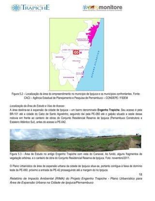 18
Relatório de Impacto Ambiental (RIMA) do Projeto Engenho Trapiche - Plano Urbanístico para
Área de Expansão Urbana na Cidade de Ipojuca/Pernambuco
.
Figura 5.2 – Localização da área do empreendimento no município de Ipojuca e os municípios confrontantes. Fonte:
CACI – Agência Estadual de Planejamento e Pesquisa de Pernambuco – CONDEPE / FIDEM
Localização da Área de Estudo e Vias de Acesso
A área destina-se à expansão da cidade de Ipojuca – um bairro denominado Engenho Trapiche. Seu acesso é pela
BR-101 até a cidade do Cabo de Santo Agostinho, seguindo daí pela PE-060 até o galpão situado a oeste dessa
rodovia em frente ao canteiro de obras do Conjunto Residencial Reserva de Ipojuca (Pernambuco Construtora e
Estaleiro Atlântico Sul), antes do acesso a PE-042.
Figura 5.3 - Área de Estudo no antigo Engenho Trapiche com vista do Canavial. Ao fundo, alguns fragmentos de
vegetação arbórea, e o canteiro de obra do Conjunto Residencial Reserva de Ipojuca. Foto: novembro/2011.
O Plano Urbanístico da área de expansão urbana da cidade de Ipojuca situa-se, portanto contígua à faixa de domínio
leste da PE-060, próximo a entrada da PE-42 prosseguindo até a margem do rio Ipojuca.
 