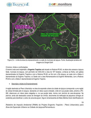 19
Relatório de Impacto Ambiental (RIMA) do Projeto Engenho Trapiche - Plano Urbanístico para
Área de Expansão Urbana na Cidade de Ipojuca/Pernambuco
Figura 5.4 – Limite da área do empreendimento e a sede do município de Ipojuca. Fonte: Atualização temática em
imagens do Google Earth
O terreno, limites e confrontações
O terreno onde será implantado o Engenho Trapiche está situado na Rodovia PE-60, na altura dos acessos a Ipojuca
Sede, município do Ipojuca, com perímetro de 9.503,33m e área de 187 hectares. Limita-se ao Norte, com glebas
desmembradas do Engenho Trapiche e com a Rodovia PE-60, ao Sul com o Rio Ipojuca, ao Leste com a Gleba U
desmembrada do Engenho Trapiche; e a Oeste com a área Remanescente do Engenho Montevidéu, com a Rodovia
PE-60 e com a Gleba C desmembrada do Engenho Trapiche.
 Descrição e Ações do Empreendimento
A região destinada ao Plano Urbanístico na área de expansão urbana da cidade de Ipojuca corresponde a uma região
de várzea formada pelo rio Ipojuca. Apresenta um relevo suave ondulado, onde em sua porção oeste, próximo a PE-
060, observa-se um relevo plano alagadiço e, na sua porção leste, morros com domínio da cana-de-açúcar. Na
planície, ainda são destacados canais de drenagem de vinhoto, decorrentes de retificação de pequenos córregos ali
existentes para beneficiar o cultivo da cana-de-açúcar. Alguns remanescentes de Mata Atlântica foram identificados em
 
