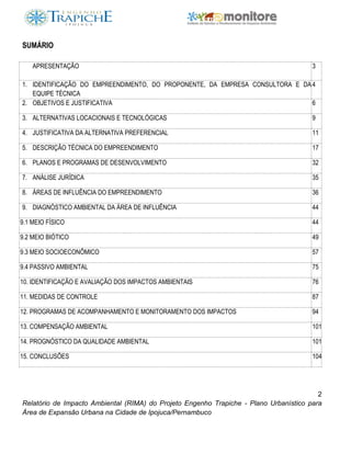 2
Relatório de Impacto Ambiental (RIMA) do Projeto Engenho Trapiche - Plano Urbanístico para
Área de Expansão Urbana na Cidade de Ipojuca/Pernambuco
SUMÁRIO
APRESENTAÇÃO 3
1. IDENTIFICAÇÃO DO EMPREENDIMENTO, DO PROPONENTE, DA EMPRESA CONSULTORA E DA
EQUIPE TÉCNICA
4
2. OBJETIVOS E JUSTIFICATIVA 6
3. ALTERNATIVAS LOCACIONAIS E TECNOLÓGICAS 9
4. JUSTIFICATIVA DA ALTERNATIVA PREFERENCIAL 11
5. DESCRIÇÃO TÉCNICA DO EMPREENDIMENTO 17
6. PLANOS E PROGRAMAS DE DESENVOLVIMENTO 32
7. ANÁLISE JURÍDICA 35
8. ÁREAS DE INFLUÊNCIA DO EMPREENDIMENTO 36
9. DIAGNÓSTICO AMBIENTAL DA ÁREA DE INFLUÊNCIA 44
9.1 MEIO FÍSICO 44
9.2 MEIO BIÓTICO 49
9.3 MEIO SOCIOECONÔMICO 57
9.4 PASSIVO AMBIENTAL 75
10. IDENTIFICAÇÃO E AVALIAÇÃO DOS IMPACTOS AMBIENTAIS 76
11. MEDIDAS DE CONTROLE 87
12. PROGRAMAS DE ACOMPANHAMENTO E MONITORAMENTO DOS IMPACTOS 94
13. COMPENSAÇÃO AMBIENTAL 101
14. PROGNÓSTICO DA QUALIDADE AMBIENTAL 101
15. CONCLUSÕES 104
 