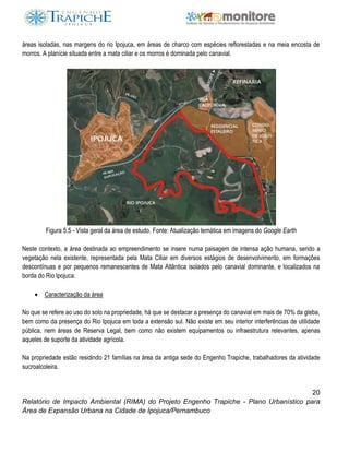 20
Relatório de Impacto Ambiental (RIMA) do Projeto Engenho Trapiche - Plano Urbanístico para
Área de Expansão Urbana na Cidade de Ipojuca/Pernambuco
áreas isoladas, nas margens do rio Ipojuca, em áreas de charco com espécies reflorestadas e na meia encosta de
morros. A planície situada entre a mata ciliar e os morros é dominada pelo canavial.
Figura 5.5 - Vista geral da área de estudo. Fonte: Atualização temática em imagens do Google Earth
Neste contexto, a área destinada ao empreendimento se insere numa paisagem de intensa ação humana, sendo a
vegetação nela existente, representada pela Mata Ciliar em diversos estágios de desenvolvimento, em formações
descontínuas e por pequenos remanescentes de Mata Atlântica isolados pelo canavial dominante, e localizados na
borda do Rio Ipojuca.
 Caracterização da área
No que se refere ao uso do solo na propriedade, há que se destacar a presença do canavial em mais de 70% da gleba,
bem como da presença do Rio Ipojuca em toda a extensão sul. Não existe em seu interior interferências de utilidade
pública, nem áreas de Reserva Legal, bem como não existem equipamentos ou infraestrutura relevantes, apenas
aqueles de suporte da atividade agrícola.
Na propriedade estão residindo 21 famílias na área da antiga sede do Engenho Trapiche, trabalhadores da atividade
sucroalcoleira.
 
