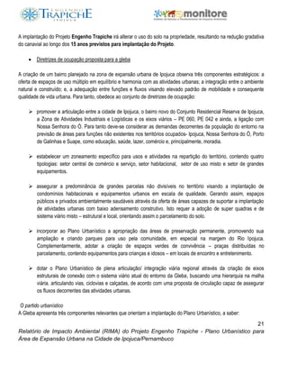 21
Relatório de Impacto Ambiental (RIMA) do Projeto Engenho Trapiche - Plano Urbanístico para
Área de Expansão Urbana na Cidade de Ipojuca/Pernambuco
A implantação do Projeto Engenho Trapiche irá alterar o uso do solo na propriedade, resultando na redução gradativa
do canavial ao longo dos 15 anos previstos para implantação do Projeto.
 Diretrizes de ocupação proposta para a gleba
A criação de um bairro planejado na zona de expansão urbana de Ipojuca observa três componentes estratégicos: a
oferta de espaços de uso múltiplo em equilíbrio e harmonia com as atividades urbanas; a integração entre o ambiente
natural e construído; e, a adequação entre funções e fluxos visando elevado padrão de mobilidade e consequente
qualidade de vida urbana. Para tanto, obedece ao conjunto de diretrizes de ocupação:
 promover a articulação entre a cidade de Ipojuca, o bairro novo do Conjunto Residencial Reserva de Ipojuca,
a Zona de Atividades Industriais e Logísticas e os eixos viários – PE 060, PE 042 e ainda, a ligação com
Nossa Senhora do Ó. Para tanto deve-se considerar as demandas decorrentes da população do entorno na
previsão de áreas para funções não existentes nos territórios ocupados- Ipojuca, Nossa Senhora do Ó, Porto
de Galinhas e Suape, como educação, saúde, lazer, comércio e, principalmente, moradia.
 estabelecer um zoneamento específico para usos e atividades na repartição do território, contendo quatro
tipologias: setor central de comércio e serviço, setor habitacional, setor de uso misto e setor de grandes
equipamentos.
 assegurar a predominância de grandes parcelas não divisíveis no território visando a implantação de
condomínios habitacionais e equipamentos urbanos em escala de qualidade. Gerando assim, espaços
públicos e privados ambientalmente saudáveis através da oferta de áreas capazes de suportar a implantação
de atividades urbanas com baixo adensamento construtivo. Isto requer a adoção de super quadras e de
sistema viário misto – estrutural e local, orientando assim o parcelamento do solo.
 incorporar ao Plano Urbanístico a apropriação das áreas de preservação permanente, promovendo sua
ampliação e criando parques para uso pela comunidade, em especial na margem do Rio Ipojuca.
Complementarmente, adotar a criação de espaços verdes de convivência – praças distribuídas no
parcelamento, contendo equipamentos para crianças e idosos – em locais de encontro e entretenimento.
 dotar o Plano Urbanístico de plena articulação/ integração viária regional através da criação de eixos
estruturais de conexão com o sistema viário atual do entorno da Gleba, buscando uma hierarquia na malha
viária, articulando vias, ciclovias e calçadas, de acordo com uma proposta de circulação capaz de assegurar
os fluxos decorrentes das atividades urbanas.
O partido urbanístico
A Gleba apresenta três componentes relevantes que orientam a implantação do Plano Urbanístico, a saber:
 
