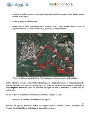 22
Relatório de Impacto Ambiental (RIMA) do Projeto Engenho Trapiche - Plano Urbanístico para
Área de Expansão Urbana na Cidade de Ipojuca/Pernambuco
 as áreas de proteção permanente, correspondendo ao canal central que atravessa a região alagável, e ainda,
a margem do Rio Ipojuca;
 as áreas de elevações sobre a planície;
 a ligação entre os pontos geradores de fluxo – acesso principal a cidade de Ipojuca, PE-042, acesso ao
Conjunto Habitacional do Estaleiro Atlântico Sul e, o acesso a Nossa Senhora do Ó.
Figura 5.6 – Mapa de Articulação Viária. Fonte: Atualização temática em imagens do Google Earth
O Plano Urbanístico começa a ser desenhado tendo como suporte a proposta conceitual e as diretrizes estabelecidas
para sua elaboração, bem como pelo reconhecimento em campo dos elementos orientadores da implantação do
Projeto Engenho Trapiche na Gleba. São definidores do traçado do Plano: o zoneamento, o sistema viário e o
parcelamento.
No que se refere ao zoneamento, sete macrozonas permeiam a ocupação da Gleba:
 a macrozona de comércio e serviços de caráter regional;
 