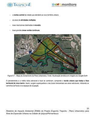 23
Relatório de Impacto Ambiental (RIMA) do Projeto Engenho Trapiche - Plano Urbanístico para
Área de Expansão Urbana na Cidade de Ipojuca/Pernambuco
 o núcleo central da cidade que atenderá ao novo território urbano;
 os eixos de atividades múltiplas;
 duas macrozonas destinadas à moradia;
 duas grandes áreas verdes contínuas.
Figura 5.7 – Mapa de Zoneamento do Plano Urbanístico. Fonte: Atualização temática em imagens do Google Earth
O parcelamento e a malha viária estrutural e local se combinam, compondo o tecido urbano que traduz a face
territorial do novo bairro. Assim, surgem superquadras e vias locais transversais aos eixos estruturais, indicando os
caminhos de fluxos e os espaços de ocupação.
 