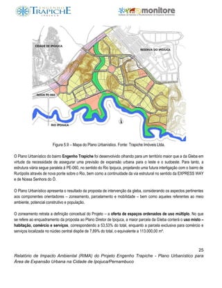 25
Relatório de Impacto Ambiental (RIMA) do Projeto Engenho Trapiche - Plano Urbanístico para
Área de Expansão Urbana na Cidade de Ipojuca/Pernambuco
Figura 5.9 – Mapa do Plano Urbanístico. Fonte: Trapiche Imóveis Ltda.
O Plano Urbanístico do bairro Engenho Trapiche foi desenvolvido olhando para um território maior que a da Gleba em
virtude da necessidade de assegurar uma previsão de expansão urbana para o leste e o sudoeste. Para tanto, a
estrutura viária segue paralela à PE-060, no sentido do Rio Ipojuca, projetando uma futura interligação com o bairro de
Rurópolis através de nova ponte sobre o Rio, bem como a continuidade da via estrutural no sentido da EXPRESS WAY
e de Nossa Senhora do Ó.
O Plano Urbanístico apresenta o resultado da proposta de intervenção da gleba, considerando os aspectos pertinentes
aos componentes orientadores – zoneamento, parcelamento e mobilidade – bem como aqueles referentes ao meio
ambiente, potencial construtivo e população.
O zoneamento retrata a definição conceitual do Projeto – a oferta de espaços ordenados de uso múltiplo. No que
se refere ao enquadramento da proposta ao Plano Diretor de Ipojuca, a maior parcela da Gleba conterá o uso misto –
habitação, comércio e serviços, correspondendo a 53,53% do total, enquanto a parcela exclusiva para comércio e
serviços localizada no núcleo central dispõe de 7,89% do total, o equivalente a 113.000,00 m².
 