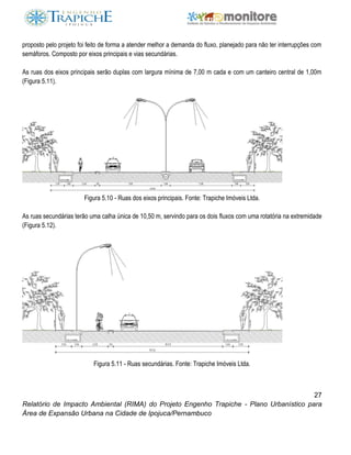 27
Relatório de Impacto Ambiental (RIMA) do Projeto Engenho Trapiche - Plano Urbanístico para
Área de Expansão Urbana na Cidade de Ipojuca/Pernambuco
proposto pelo projeto foi feito de forma a atender melhor a demanda do fluxo, planejado para não ter interrupções com
semáforos. Composto por eixos principais e vias secundárias.
As ruas dos eixos principais serão duplas com largura mínima de 7,00 m cada e com um canteiro central de 1,00m
(Figura 5.11).
Figura 5.10 - Ruas dos eixos principais. Fonte: Trapiche Imóveis Ltda.
As ruas secundárias terão uma calha única de 10,50 m, servindo para os dois fluxos com uma rotatória na extremidade
(Figura 5.12).
Figura 5.11 - Ruas secundárias. Fonte: Trapiche Imóveis Ltda.
 