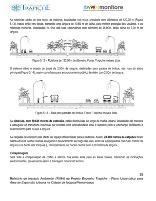 28
Relatório de Impacto Ambiental (RIMA) do Projeto Engenho Trapiche - Plano Urbanístico para
Área de Expansão Urbana na Cidade de Ipojuca/Pernambuco
As rotatórias serão de dois tipos, as maiores, localizadas nos eixos principais com diâmetros de 120,00 m (Figura
5.13), essas terão três faixas, somando uma largura de 10,50 m de calha, para melhor proteção dos usuários, e as
rotatórias menores, localizadas no final das ruas secundárias com diâmetro de 36,00m, terão calha de 7,00 m de
largura.
Figura 5.12 – Rotatória de 120,00m de diâmetro. Fonte: Trapiche Imóveis Ltda.
O sistema viário é dotado de baias de 2,50m de largura, destinadas para parada de ônibus, nas ruas do eixos
principais(Figura 5.14), assim como faixa para estacionamento público também com 2,50m de largura.
Figura 5.13 – Baia para paradas de ônibus. Fonte: Trapiche Imóveis Ltda.
As ciclovias, com 10.635 metros de extensão, estão distribuídas ao longo da malha urbana, localizadas de maneira
a assegurar ao transporte individual por bicicleta uma acessibilidade local e também para a vizinhança, facilitando o
deslocamento para Suape e Ipojuca.
As calçadas respondem pela oferta de espaço diferenciado para o pedestre. Assim, 28.500 metros de calçadas foram
distribuídos na Gleba visando assegurar o deslocamento ao longo das vias, entre as superquadras com 5,00 metros de
largura e na borda dos Parques e, principalmente, no núcleo central com 2,50 metros de largura.
Terraplenagem
Será feita a compensação de cortes e aterros das áreas altas para as áreas baixas, mantendo as inclinações
predominantes, preservando assim a drenagem natural do terreno.
 
