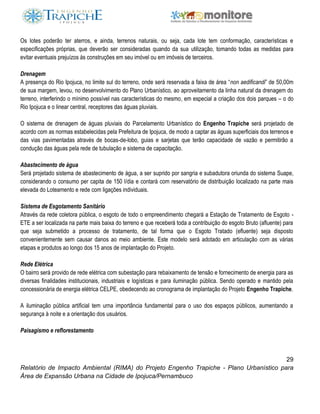 29
Relatório de Impacto Ambiental (RIMA) do Projeto Engenho Trapiche - Plano Urbanístico para
Área de Expansão Urbana na Cidade de Ipojuca/Pernambuco
Os lotes poderão ter aterros, e ainda, terrenos naturais, ou seja, cada lote tem conformação, características e
especificações próprias, que deverão ser consideradas quando da sua utilização, tomando todas as medidas para
evitar eventuais prejuízos às construções em seu imóvel ou em imóveis de terceiros.
Drenagem
A presença do Rio Ipojuca, no limite sul do terreno, onde será reservada a faixa de área “non aedificandi” de 50,00m
de sua margem, levou, no desenvolvimento do Plano Urbanístico, ao aproveitamento da linha natural da drenagem do
terreno, interferindo o mínimo possível nas características do mesmo, em especial a criação dos dois parques – o do
Rio Ipojuca e o linear central, receptores das águas pluviais.
O sistema de drenagem de águas pluviais do Parcelamento Urbanístico do Engenho Trapiche será projetado de
acordo com as normas estabelecidas pela Prefeitura de Ipojuca, de modo a captar as águas superficiais dos terrenos e
das vias pavimentadas através de bocas-de-lobo, guias e sarjetas que terão capacidade de vazão e permitirão a
condução das águas pela rede de tubulação e sistema de capacitação.
Abastecimento de água
Será projetado sistema de abastecimento de água, a ser suprido por sangria e subadutora oriunda do sistema Suape,
considerando o consumo per capita de 150 l/dia e contará com reservatório de distribuição localizado na parte mais
elevada do Loteamento e rede com ligações individuais.
Sistema de Esgotamento Sanitário
Através da rede coletora pública, o esgoto de todo o empreendimento chegará a Estação de Tratamento de Esgoto -
ETE a ser localizada na parte mais baixa do terreno e que receberá toda a contribuição do esgoto Bruto (afluente) para
que seja submetido a processo de tratamento, de tal forma que o Esgoto Tratado (efluente) seja disposto
convenientemente sem causar danos ao meio ambiente. Este modelo será adotado em articulação com as várias
etapas e produtos ao longo dos 15 anos de implantação do Projeto.
Rede Elétrica
O bairro será provido de rede elétrica com subestação para rebaixamento de tensão e fornecimento de energia para as
diversas finalidades institucionais, industriais e logísticas e para iluminação pública. Sendo operado e mantido pela
concessionária de energia elétrica CELPE, obedecendo ao cronograma de implantação do Projeto Engenho Trapiche.
A iluminação pública artificial tem urna importância fundamental para o uso dos espaços públicos, aumentando a
segurança à noite e a orientação dos usuários.
Paisagismo e reflorestamento
 