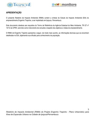 3
Relatório de Impacto Ambiental (RIMA) do Projeto Engenho Trapiche - Plano Urbanístico para
Área de Expansão Urbana na Cidade de Ipojuca/Pernambuco
APRESENTAÇÃO
O presente Relatório de Impacto Ambiental (RIMA) contem a síntese do Estudo de Impacto Ambiental (EIA) do
empreendimento Engenho Trapiche, a ser implantado em Ipojuca, Pernambuco.
Este documento obedece aos requisitos do Termo de Referência da Agência Estadual do Meio Ambiente, TR GT nº
14/12 da CPRH, servindo como instrumento de consulta a respeito dos objetivos e metas do empreendimento.
O RIMA do Engenho Trapiche apresenta a seguir, de modo mais sucinto, as informações técnicas que se encontram
detalhadas no EIA, objetivando sua difusão para conhecimento da população.
 