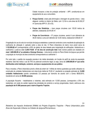 31
Relatório de Impacto Ambiental (RIMA) do Projeto Engenho Trapiche - Plano Urbanístico para
Área de Expansão Urbana na Cidade de Ipojuca/Pernambuco
Cidade incorpora a área de proteção ambiental – APP, constituindo-se em
equipamento de uso a comunitário.
 Parque Central, criado pela eliminação e drenagem do grande charco – área
alágavel, contida no interior da Gleba, com 1,0 Km e uma área de 65.302,37
m² (soma das APP 01, 02 e 03).
 Praças das Rotatórias – duas praças circulares com 120,00 metros de
diâmetro, totalizando 22.619,46 m².
 Praças de Convivência – 07 praças circulares, sendo 6 com diâmetros de
36,00 metros e uma com diâmetro de 12,00 metros, totalizando 6.559,60 m².
A legislação de uso do solo do município de Ipojuca estabelece o potencial construtivo como resultante da aplicação do
coeficiente de utilização 2, aplicado sobre a área do lote. O Plano Urbanístico do bairro novo prevê cerca de
1.122.859,80 m² (correspondente a 60% da gleba) de área loteada para implantação de edificações. Adotando-se o
coeficiente 2, pode-se obter 2.245.719,60 m² de área de construção total. Este número poderia ser ampliado em
mais 1.400.000,00 m² se adotada a Outorga Onerosa – instrumento contido no Plano Diretor de Ipojuca que permite
a aquisição ao município de área construtiva correspondente ao coeficiente 1.
Por outro lado, o padrão de ocupação prevista é de média densidade, em função do perfil de renda da população
residente. Este fato indica o uso de 70% do potencial construtivo legal, ou seja, cerca de 2.000.000,00 m² que serão
distribuídos entre habitação, comércio, serviços e equipamentos de uso público.
Para a moradia, o Plano Urbanístico prevê a oferta da ordem de 1 milhão de metros quadrados que serão utilizados na
construção de unidades habitacionais com área bruta média de 70,00 m², resultando na projeção estimada de 14.000
unidades habitacionais quando considerado 3,5 pessoas por domicílio de acordo com o Censo IBGE/2010,
resultando em cerca de 49.000 pessoas.
A população flutuante – trabalhadores e visitantes, está estimada em 12.000 pessoas, (corresponde a 25% dos
residentes), em razão do caráter regional das atividades de comércio e serviço programadas. Assim, estima-se uma
população de 61.000 pessoas para o bairro Engenho Trapiche.
 