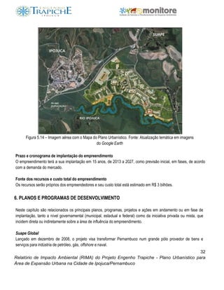 32
Relatório de Impacto Ambiental (RIMA) do Projeto Engenho Trapiche - Plano Urbanístico para
Área de Expansão Urbana na Cidade de Ipojuca/Pernambuco
Figura 5.14 – Imagem aérea com o Mapa do Plano Urbanístico. Fonte: Atualização temática em imagens
do Google Earth
Prazo e cronograma de implantação do empreendimento
O empreendimento terá a sua implantação em 15 anos, de 2013 a 2027, como previsão inicial, em fases, de acordo
com a demanda do mercado.
Fonte dos recursos e custo total do empreendimento
Os recursos serão próprios dos empreendedores e seu custo total está estimado em R$ 3 bilhões.
6. PLANOS E PROGRAMAS DE DESENVOLVIMENTO
Neste capítulo são relacionados os principais planos, programas, projetos e ações em andamento ou em fase de
implantação, tanto a nível governamental (municipal, estadual e federal) como da iniciativa privada ou mista, que
incidem direta ou indiretamente sobre a área de influência do empreendimento.
Suape Global
Lançado em dezembro de 2008, o projeto visa transformar Pernambuco num grande pólo provedor de bens e
serviços para indústria de petróleo, gás, offshore e naval.
 