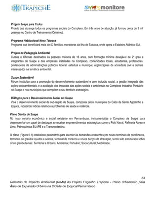 33
Relatório de Impacto Ambiental (RIMA) do Projeto Engenho Trapiche - Plano Urbanístico para
Área de Expansão Urbana na Cidade de Ipojuca/Pernambuco
Projeto Suape para Todos
Projeto que abrange todos os programas sociais do Complexo. Em três anos de atuação, já formou cerca de 3 mil
pessoas no Centro de Treinamento (Cetreino).
Programa Habitacional Nova Tatuoca
Programa que beneficiará mais de 50 famílias, moradoras da Ilha de Tatuoca, onde opera o Estaleiro Atlântico Sul.
Projeto de Pedagogia Ambiental
Cursos e Oficinas destinados às pessoas maiores de 16 anos, com formação mínima desejável de 2º grau e
integrantes de Suape e das empresas instaladas no Complexo, comunidades locais, estudantes, professores,
profissionais de administrações públicas federal, estadual e municipal, organizações da sociedade civil e demais
interessados na temática ambiental.
Suape Sustentável
Fórum instituído para a promoção do desenvolvimento sustentável e com inclusão social, a gestão integrada das
ações socioambientais, e a avaliação dos impactos das ações sociais e ambientais no Complexo Industrial Portuário
de Suape e nos municípios que compõem o seu território estratégico.
Diálogos para o Desenvolvimento Social em Suape
Visa o desenvolvimento social da sub-região de Suape, composta pelos municípios do Cabo de Santo Agostinho e
Ipojuca, reduzindo índices relativos a problemas de saúde e violência.
Plano Diretor de Suape
No novo cenário econômico e social existente em Pernambuco, instrumentaliza o Complexo de Suape para
desempenhar um papel de destaque ao receber empreendimentos estratégicos como o Polo Naval, Refinaria Abreu e
Lima, Petroquímica SUAPE e a Transnordestina.
O plano (Figura 6.1) estabelece parâmetros para atender às demandas crescentes por novos terminais de contêineres,
terminais de granéis líquidos e sólidos, terminal de minérios e novos berços de atracação, tendo sido estruturado sobre
cinco grande temas: Territorial e Urbano; Ambiental; Portuário; Sociocultural; Mobilidade.
 