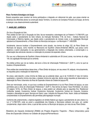 35
Relatório de Impacto Ambiental (RIMA) do Projeto Engenho Trapiche - Plano Urbanístico para
Área de Expansão Urbana na Cidade de Ipojuca/Pernambuco
Plano Território Estratégico de Suape
Estudo propositivo para construir de forma participativa e integrada um referencial de ação, que possa orientar as
iniciativas dos diferentes atores na construção desse Território, no entorno do Complexo Portuário de Suape, de forma
a alcançar o seu desenvolvimento sustentável.
7. ANÁLISE JURÍDICA
Do Uso e Ocupação do Solo
Para análise do item Uso e Ocupação do Solo, faz-se necessária a abordagem da Lei Federal n.º 6.766/1979, que
dispõe sobre o parcelamento do Solo Urbano; da Instrução Normativa 17-B, do Incra – Instituto Nacional de
Colonização e Reforma Agrária, que dispõe sobre o parcelamento de imóveis rurais; e da Legislação Municipal
aplicável ao Empreendimento: o Plano Diretor do Município de Ipojuca - Lei Municipal n.º 1.490/2008.
Inicialmente, deve-se localizar o Empreendimento como situado, nos termos do artigo 152, do Plano Diretor do
Município de Ipojuca, como inserido na Macrozona de Equilíbrio Urbano-Ambiental (MEUA), que possui como
objetivos a serem alcançados no seu gerenciamento a integração dos núcleos urbanizados, a conservação e a
urbanização das estruturas naturais e a ordenação do processo de expansão urbana.
Por sua vez a Macrozona de Equilíbrio Urbano-Ambiental é subdividida em 09 (nove) zonas, nos termos do artigo
154, da Legislação Municipal que se comenta.
Na análise jurídica que ora se realiza, ater-se-á a Zona de Urbanização Preferencial 1 (ZUP-1), zona na qual se
localiza o Empreendimento.
Para análise das características dessa área, o Plano Diretor de Ipojuca, em seu anexo VII, estipula, minuciosamente,
os requisitos para a realização do loteamento.
No anexo, está descrito: a área mínima da Gleba que se pretende lotear, que é de 10.000,00 m² (dez mil metros
quadrados), o tamanho mínimo dos lotes, a testada mínima de cada lote, dentre outros requisitos já observados na
elaboração do Plano Urbanístico da Área de Expansão Urbana da Cidade de Ipojuca-PE.
Deve ser mencionado, ainda, no que toca a análise do Empreendimento à luz do Plano Diretor de Ipojuca, os usos
permitidos para a Zona de Urbanização Preferencial 1 (ZUP-1). Nos termos do tópico “Usos Permitidos”, do anexo
VII (página 14/15), do Plano Diretor de Ipojuca, a área poderá ser utilizada para os seguintes fins: Residencial
Unifamiliar Isolado; Condomínio Vertical, Condomínio Horizontal, Condomínio Vertical em Conjunto; Comércio
Varejista e Atacadista em geral, Serviços em Geral, Lazer, Indústria de Pequeno Porte. Assim, todas as finalidades
compreendidas no Empreendimento são permitidas pela legislação municipal.
Conforme dito anteriormente, o diploma legislativo em âmbito federal que regula o parcelamento do solo urbano é a
Lei n.º 6.766/1979, onde se prevê a possibilidade dos Estados e Municípios editarem leis para, em caráter
complementar, dispor sobre o tema, o que de fato ocorreu no Município de Ipojuca, por meio de seu Plano Diretor.
 