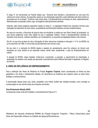 36
Relatório de Impacto Ambiental (RIMA) do Projeto Engenho Trapiche - Plano Urbanístico para
Área de Expansão Urbana na Cidade de Ipojuca/Pernambuco
O artigo 3º, da mencionada Lei Federal estatui que: “Somente será admitido o parcelamento do solo para fins
urbanos em zonas urbanas, de expansão urbana ou de urbanização específica, assim definidas pelo plano diretor ou
aprovadas por lei municipal.” Conforme visto linhas atrás, o Empreendimento se localiza em área, especificamente,
destinada para a expansão urbana, logo, tal exigência está plenamente atendida.
Ademais, além dessa exigência específica trazida no artigo 3°, a Legislação Federal traz requisitos mínimos para
realização do loteamento do solo urbano, possibilitando aos Municípios editarem normas complementares.
No caso em concreto, o Município de Ipojuca tratou de disciplinar a matéria em seu Plano Diretor (já analisado), no
qual trouxe exigências muito mais rígidas do que a Legislação Federal. Tendo o Empreendimento atendido os
requisitos mais severos, restaram atendidos, por consequência, os requisitos da legislação federal, mais amenos.
Por fim, no que toca ao tema do Uso e Ocupação do Solo, deverá ser analisada a Instrução n.º 17-b, do INCRA, de
22 de dezembro de 1980. A norma trata do parcelamento dos imóveis rurais.
No seu item 2, a instrução do INCRA dispõe a respeito do parcelamento, para fins urbanos, de imóvel rural
localizado em zona urbana ou de expansão urbana, sendo esse, exatamente, o caso do Empreendimento em
estudo.
A atuação do INCRA, nessa hipótese, limitar-se-á, unicamente, a proceder, a requerimento do interessado, à
atualização do cadastro rural, desde que aprovado o parcelamento pela Prefeitura Municipal e registrado no Registro
de Imóveis.
8. ÁREA DE INFLUÊNCIA DO EMPREENDIMENTO
Para a definição das Áreas de Influência do Projeto Engenho Trapiche, foram considerados os limites da área
geográfica a ser direta e indiretamente afetada, em decorrência da incidência dos impactos sobre os meios físico,
biológico e socioeconômico.
A demarcação dessas áreas visa, ainda, possibilitar uma melhor análise das medidas tomadas, como correção ou
compensação em seu devido tempo dos impactos ocorrentes.
Área Diretamente Afetada (ADA)
Corresponde à área onde será instalado o empreendimento (Figura 8.1).
 