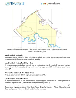 37
Relatório de Impacto Ambiental (RIMA) do Projeto Engenho Trapiche - Plano Urbanístico para
Área de Expansão Urbana na Cidade de Ipojuca/Pernambuco
Figura 8.1 – Área Diretamente Afetada – ADA, Limites e Confrontantes. Fonte: F. Dantas Engenharia (melhor
visualização no EIA - ANEXO 9)
Área de Influência Direta (AID)
Onde poderão ocorrer os impactos diretos e de maior significância, não somente na área do empreendimento, mas
transcendente a este, decorrentes de sua implantação operação.
Área de Influência Direta do Meio Biótico - Flora
Do ponto de vista do meio biológico, segmento flora, os impactos decorrentes da implantação não devem incidir de
forma direta além dos limites da área do empreendimento. Por conseguinte, a AID foi considerada como coincidente
com a ADA.
Área de Influência Direta do Meio Biótico - Fauna
Corresponde a uma faixa de 500m de largura, circundando o limite da ADA.
Área de Influência Direta do Meio Físico
Os impactos deverão incidir na ADA, incluindo ainda o leito do rio Ipojuca, considerando até a sua margem direita e
estendendo-se por mais 1 km, a jusante do limite do empreendimento. (Figura 8.2).
 