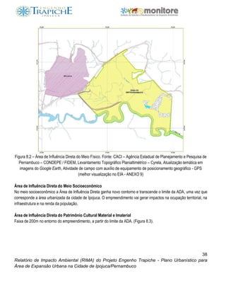 38
Relatório de Impacto Ambiental (RIMA) do Projeto Engenho Trapiche - Plano Urbanístico para
Área de Expansão Urbana na Cidade de Ipojuca/Pernambuco
Figura 8.2 – Área de Influência Direta do Meio Físico. Fonte: CACI – Agência Estadual de Planejamento e Pesquisa de
Pernambuco – CONDEPE / FIDEM, Levantamento Topográfico Planialtimétrico – Cyrela, Atualização temática em
imagens do Google Earth, Atividade de campo com auxílio de equipamento de posicionamento geográfico - GPS
(melhor visualização no EIA - ANEXO 9)
Área de Influência Direta do Meio Socioeconômico
No meio socioeconômico a Área de Influência Direta ganha novo contorno e transcende o limite da ADA, uma vez que
corresponde a área urbanizada da cidade de Ipojuca. O empreendimento vai gerar impactos na ocupação territorial, na
infraestrutura e na renda da população.
Área de Influência Direta do Patrimônio Cultural Material e Imaterial
Faixa de 200m no entorno do empreendimento, a partir do limite da ADA. (Figura 8.3).
 