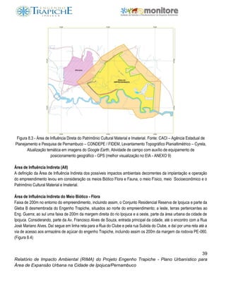 39
Relatório de Impacto Ambiental (RIMA) do Projeto Engenho Trapiche - Plano Urbanístico para
Área de Expansão Urbana na Cidade de Ipojuca/Pernambuco
Figura 8.3 - Área de Influência Direta do Patrimônio Cultural Material e Imaterial. Fonte: CACI – Agência Estadual de
Planejamento e Pesquisa de Pernambuco – CONDEPE / FIDEM, Levantamento Topográfico Planialtimétrico – Cyrela,
Atualização temática em imagens do Google Earth, Atividade de campo com auxílio de equipamento de
posicionamento geográfico - GPS (melhor visualização no EIA - ANEXO 9)
Área de Influência Indireta (AII)
A definição da Área de Influência Indireta dos possíveis impactos ambientais decorrentes da implantação e operação
do empreendimento levou em consideração os meios Biótico Flora e Fauna, o meio Físico, meio Socioeconômico e o
Patrimônio Cultural Material e Imaterial.
Área de Influência Indireta do Meio Biótico - Flora
Faixa de 200m no entorno do empreendimento, incluindo assim, o Conjunto Residencial Reserva de Ipojuca e parte da
Gleba B desmembrada do Engenho Trapiche, situados ao norte do empreendimento; a leste, terras pertencentes ao
Eng. Guerra; ao sul uma faixa de 200m da margem direita do rio Ipojuca e a oeste, parte da área urbana da cidade de
Ipojuca. Considerando, parte da Av. Francisco Alves de Souza, entrada principal da cidade, até o encontro com a Rua
José Mariano Alves. Daí segue em linha reta para a Rua do Clube e pela rua Subida do Clube, e daí por uma reta até a
via de acesso aos armazéns de açúcar do engenho Trapiche, incluindo assim os 200m da margem da rodovia PE-060.
(Figura 8.4)
 