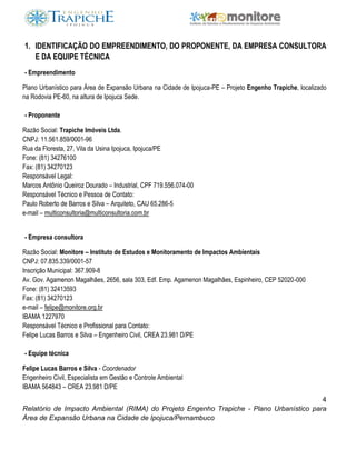 4
Relatório de Impacto Ambiental (RIMA) do Projeto Engenho Trapiche - Plano Urbanístico para
Área de Expansão Urbana na Cidade de Ipojuca/Pernambuco
1. IDENTIFICAÇÃO DO EMPREENDIMENTO, DO PROPONENTE, DA EMPRESA CONSULTORA
E DA EQUIPE TÉCNICA
- Empreendimento
Plano Urbanístico para Área de Expansão Urbana na Cidade de Ipojuca-PE – Projeto Engenho Trapiche, localizado
na Rodovia PE-60, na altura de Ipojuca Sede.
- Proponente
Razão Social: Trapiche Imóveis Ltda.
CNPJ: 11.561.859/0001-96
Rua da Floresta, 27, Vila da Usina Ipojuca, Ipojuca/PE
Fone: (81) 34276100
Fax: (81) 34270123
Responsável Legal:
Marcos Antônio Queiroz Dourado – Industrial, CPF 719.556.074-00
Responsável Técnico e Pessoa de Contato:
Paulo Roberto de Barros e Silva – Arquiteto, CAU 65.286-5
e-mail – multiconsultoria@multiconsultoria.com.br
- Empresa consultora
Razão Social: Monitore – Instituto de Estudos e Monitoramento de Impactos Ambientais
CNPJ: 07.835.339/0001-57
Inscrição Municipal: 367.909-8
Av. Gov. Agamenon Magalhães, 2656, sala 303, Edf. Emp. Agamenon Magalhães, Espinheiro, CEP 52020-000
Fone: (81) 32413593
Fax: (81) 34270123
e-mail – felipe@monitore.org.br
IBAMA 1227970
Responsável Técnico e Profissional para Contato:
Felipe Lucas Barros e Silva – Engenheiro Civil, CREA 23.981 D/PE
- Equipe técnica
Felipe Lucas Barros e Silva - Coordenador
Engenheiro Civil, Especialista em Gestão e Controle Ambiental
IBAMA 564843 – CREA 23.981 D/PE
 