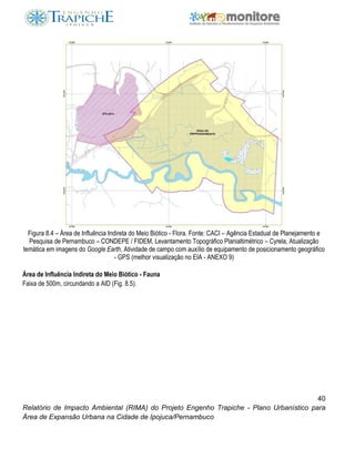 40
Relatório de Impacto Ambiental (RIMA) do Projeto Engenho Trapiche - Plano Urbanístico para
Área de Expansão Urbana na Cidade de Ipojuca/Pernambuco
Figura 8.4 – Área de Influência Indireta do Meio Biótico - Flora. Fonte: CACI – Agência Estadual de Planejamento e
Pesquisa de Pernambuco – CONDEPE / FIDEM, Levantamento Topográfico Planialtimétrico – Cyrela, Atualização
temática em imagens do Google Earth, Atividade de campo com auxílio de equipamento de posicionamento geográfico
- GPS (melhor visualização no EIA - ANEXO 9)
Área de Influência Indireta do Meio Biótico - Fauna
Faixa de 500m, circundando a AID (Fig. 8.5).
 
