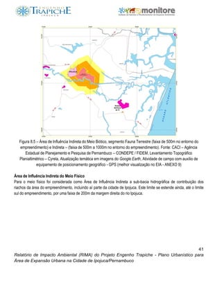 41
Relatório de Impacto Ambiental (RIMA) do Projeto Engenho Trapiche - Plano Urbanístico para
Área de Expansão Urbana na Cidade de Ipojuca/Pernambuco
Figura 8.5 – Área de Influência Indireta do Meio Biótico, segmento Fauna Terrestre (faixa de 500m no entorno do
empreendimento) e Indireta – (faixa de 500m a 1000m no entorno do empreendimento). Fonte: CACI – Agência
Estadual de Planejamento e Pesquisa de Pernambuco – CONDEPE / FIDEM, Levantamento Topográfico
Planialtimétrico – Cyrela, Atualização temática em imagens do Google Earth, Atividade de campo com auxílio de
equipamento de posicionamento geográfico - GPS (melhor visualização no EIA - ANEXO 9)
Área de Influência Indireta do Meio Físico
Para o meio físico foi considerada como Área de Influência Indireta a sub-bacia hidrográfica de contribuição dos
riachos da área do empreendimento, incluindo aí parte da cidade de Ipojuca. Este limite se estende ainda, até o limite
sul do empreendimento, por uma faixa de 200m da margem direita do rio Ipojuca.
 