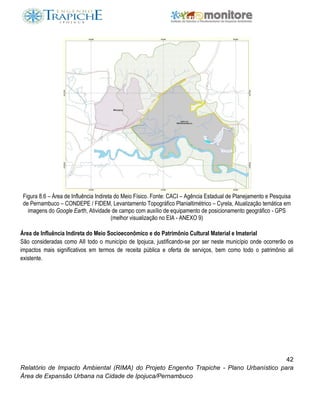 42
Relatório de Impacto Ambiental (RIMA) do Projeto Engenho Trapiche - Plano Urbanístico para
Área de Expansão Urbana na Cidade de Ipojuca/Pernambuco
Figura 8.6 – Área de Influência Indireta do Meio Físico. Fonte: CACI – Agência Estadual de Planejamento e Pesquisa
de Pernambuco – CONDEPE / FIDEM, Levantamento Topográfico Planialtimétrico – Cyrela, Atualização temática em
imagens do Google Earth, Atividade de campo com auxílio de equipamento de posicionamento geográfico - GPS
(melhor visualização no EIA - ANEXO 9)
Área de Influência Indireta do Meio Socioeconômico e do Patrimônio Cultural Material e Imaterial
São consideradas como AII todo o município de Ipojuca, justificando-se por ser neste município onde ocorrerão os
impactos mais significativos em termos de receita pública e oferta de serviços, bem como todo o patrimônio ali
existente.
 