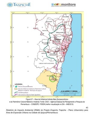 43
Relatório de Impacto Ambiental (RIMA) do Projeto Engenho Trapiche - Plano Urbanístico para
Área de Expansão Urbana na Cidade de Ipojuca/Pernambuco
Figura 8.7 – Área de Influência Indireta Meio Socioeconômico
e do Patrimônio Cultural Material e Imaterial. Fonte: CACI – Agência Estadual de Planejamento e Pesquisa de
Pernambuco – CONDEPE / FIDEM (melhor visualização no EIA – ANEXO 9)
 
