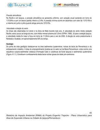 45
Relatório de Impacto Ambiental (RIMA) do Projeto Engenho Trapiche - Plano Urbanístico para
Área de Expansão Urbana na Cidade de Ipojuca/Pernambuco
Pressão atmosférica
No Recife e em Ipojuca, a pressão atmosférica se apresenta uniforme, com variação anual oscilando em torno de
1.012hPa e com um desvio padrão inferior a 2 hPa. A pressão mínima ocorre em dezembro com valor de 1.010 hPa e
a máxima em junho e julho quando atinge cerca de 1015 hPa.
Velocidade e direção do vento
As brisas são observadas no Litoral e na Zona da Mata durante todo ano. A velocidade do vento média (estação
Recife) variou pouco ao longo do ano, com média mensal próxima de 3,0m/s (CPRH, 1999). Já para a estação Ipojuca,
a velocidade média foi maior e ficou em torno de 11,30m/s para o ano de 2006. A direção do vento predominante é
Nordeste e Sudeste, em aproximadamente 60% do tempo.
Geologia
Do ponto de vista geológico destacam-se na área sedimentos quaternários, rochas da bacia de Pernambuco e do
embasamento cristalino. A área do empreendimento localiza-se no setor sul da Bacia Pernambuco, onde ocorre uma
sequência vulcano-sedimentar cretácica (Formação Cabo e vulcânicas da Suíte Ipojuca) e sedimentos quaternários
(Figura. 9.1.1). Constituem o embasamento desta bacia rochas ígneas de idade pré-cambriana.
 