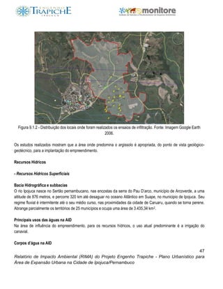 47
Relatório de Impacto Ambiental (RIMA) do Projeto Engenho Trapiche - Plano Urbanístico para
Área de Expansão Urbana na Cidade de Ipojuca/Pernambuco
Figura 9.1.2 - Distribuição dos locais onde foram realizados os ensaios de infiltração. Fonte: Imagem Google Earth
2006.
Os estudos realizados mostram que a área onde predomina o argissolo é apropriada, do ponto de vista geológico-
geotécnico, para a implantação do empreendimento.
Recursos Hídricos
- Recursos Hídricos Superficiais
Bacia Hidrográfica e subbacias
O rio Ipojuca nasce no Sertão pernambucano, nas encostas da serra do Pau D’arco, município de Arcoverde, a uma
altitude de 876 metros, e percorre 320 km até desaguar no oceano Atlântico em Suape, no municipio de Ipojuca. Seu
regime fluvial é intermitente até o seu médio curso, nas proximidades da cidade de Caruaru, quando se torna perene.
Abrange parcialmente os territórios de 25 municípios e ocupa uma área de 3.435,34 km2.
Principais usos das águas na AID
Na área de influência do empreendimento, para os recursos hídricos, o uso atual predominante é a irrigação do
canavial.
Corpos d’água na AID
 