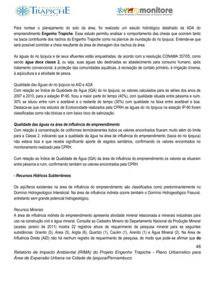 48
Relatório de Impacto Ambiental (RIMA) do Projeto Engenho Trapiche - Plano Urbanístico para
Área de Expansão Urbana na Cidade de Ipojuca/Pernambuco
Para nortear o planejamento do solo da área, foi realizado um estudo hidrológico detalhado da ADA do
empreendimento Engenho Trapiche. Esse estudo permitiu analisar o comportamento das cheias que ocorrem tanto
na bacia contribuinte dos riachos do Engenho Trapiche como na planície de inundação do rio Ipojuca. Entende-se que
será possível controlar a cheia resultante da área de drenagem dos riachos da área.
As águas do rio Ipojuca e de seus afluentes estão enquadradas, de acordo com a resolução CONAMA 357/05, como
sendo água doce classe 2, ou seja, suas águas são destinadas ao abastecimento para consumo humano, após
tratamento convencional, à proteção das comunidades aquáticas, à recreação de contato primário, à irrigação diversa,
à aqüicultura e a atividade de pesca.
Qualidade das Águas do rio Ipojuca na AID e ADA
Com relação ao Índice de Qualidade de Água (IQA) do rio Ipojuca, os valores calculados para as séries dos anos de
2007 a 2010, para a estação IP-90, ficou a maior parte do tempo (40%), com qualidade situada entre péssima e ruim,
30% se situou entre ruim e aceitável e o restante do tempo (30%) com qualidade na faixa entre aceitável e boa.
Destaca-se que nos estudos de Ecotoxicidade realizados pela CPRH as águas do rio Ipojuca na estação IP-90 foram
classificadas como não tóxicas e com baixo risco de salinização.
Qualidade das águas na área de influência do empreendimento
Com relação à concentração de coliformes termotolerantes todos os valores encontrados ficaram muito além do limite
para a Classe 2, indicando que a qualidade da água na área de influência do empreendimento (bacia do rio Ipojuca)
não estava boa e que recebe significante aporte de esgotos sanitários, confirmando os valores encontrados no
monitoramento realizado pela CPRH.
Com relação ao Índice de Qualidade de Água (IQA) da área de influência do empreendimento os valores se situaram
entre péssima e ruim, confirmando também os valores encontrados pela CPRH.
- Recursos Hídricos Subterrâneos
Os aqüíferos existentes na área de influência do empreendimento são classificados como predominantemente no
Domínio Hidrogeológico Intersticial. Na área de influência indireta ocorre também o Domínio Hidrogeológico Fissural,
entretanto sem grande potencial hidrogeológico.
Recursos Minerais
A área de influência indireta do empreendimento apresenta atividade mineral relacionada a minerais industriais para
uso na construção civil e água mineral. Consulta ao Cadastro Mineiro do Departamento Nacional da Produção Mineral
(acesso janeiro de 2011) mostra 22 registros ativos de requerimento de pesquisa mineral para as seguintes
substâncias: Granito (5), Areia (5), Argila (6), Quartzo (1), Caulim (1), Arenito (1) e Água Mineral (2). Na Área de
Influência Direta (AID) não há nenhum registro de requerimento de pesquisa, de modo que pode-se afirmar que do
 