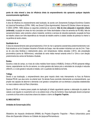 49
Relatório de Impacto Ambiental (RIMA) do Projeto Engenho Trapiche - Plano Urbanístico para
Área de Expansão Urbana na Cidade de Ipojuca/Pernambuco
ponto de vista mineral a área de influência direta do empreendimento não apresenta qualquer depósito
economicamente significativo.
Análise Geoambiental
A área de influência do empreendimento está localizada, de acordo com Zoneamento Ecológico-Econômico Costeiro
do Litoral de Pernambuco (CPRH, 1999), nas Zonas E (Zona Agroindustrial), Subzona E2 (Núcleo Urbano de Ipojuca).
O ZEEC (CPRH, 1999) destaca os seguintes problemas da subzona: falta de área adequada à expansão urbana
(ordenada), ocupação em áreas de risco (encostas com fortes declividades e faixa de serventia da PE-060); falta de
saneamento básico; setor produtivo urbano incipiente; comércio e serviços de reduzida expressão; ocupação da força
de trabalho urbana com forte dependência do mercado de trabalho externo à cidade; bolsões de pobreza no interior e
na periferia do tecido urbano.
Qualidade do ar
A área do empreendimento está aproximadamente a 9 km do mar e apresenta característica predominantemente rural.
Está situada ao sul do Complexo Industrial e Portuário de Suape, mas não existem indústrias num raio de 2 km. Trata-
se de uma área litorânea e relativamente plana, com temperaturas médias elevadas (~26oC), alta precipitação
pluviométrica (acima de 1800mm/ano), velocidade do vento média mensal variando entre 8 e 12m/s e com direção
predominante dos ventos de Nordeste a Sudeste.
Ruídos
Durante a visita de campo, os níveis de ruídos medidos foram baixos (<45dB(A)). Embora a PE-60 apresente tráfego
intenso, especialmente nos fins de semana, os ruídos gerados são baixos pois a velocidade de circulação é reduzida
(40km/h), e o ruído gerado é reduzido à metade, com o quadrado da distância da fonte.
Tráfego
Devido à sua localização, o empreendimento deve gerar impacto direto mais intensamente no fluxo da Rodovia
Estadual PE-60, que atua como via arterial local. Os demais fluxos ocorrerão internamente ao empreendimento, que
propõe vias capazes de absorver a demanda a ser gerada e compatíveis com as diretrizes e propostas estabelecidas
no macro sistema viário do Plano Urbanístico.
Quanto à PE-60, a mesma possui projeto de duplicação já licitado aguardando apenas a elaboração do projeto de
viaduto a ser erguido no cruzamento com a via coletora local, a Rua do Comércio. Essa duplicação deverá compensar
o aumento do fluxo entre a atual área urbana da cidade e o bairro do Engenho Trapiche.
9.2 MEIO BIÓTICO
Unidades de Conservação (UCs)
 