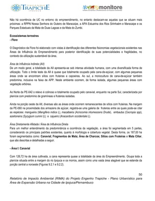 50
Relatório de Impacto Ambiental (RIMA) do Projeto Engenho Trapiche - Plano Urbanístico para
Área de Expansão Urbana na Cidade de Ipojuca/Pernambuco
Não há ocorrência de UC no entorno do empreendimento, no entanto destacam-se aquelas que se situam mais
próximas: a RPPN Nossa Senhora do Outeiro de Maracaípe, a APA Estuarina dos Rios Sirinhaém e Maracaipe e os
Parques Estaduais da Mata de Duas Lagoas e da Mata do Zumbi.
Ecossistemas terrestres
- Flora
O Diagnóstico da Flora foi elaborado com vistas à identificação das diferentes fisionomias vegetacionais existentes nas
Áreas de Influência do Empreendimento para posterior identificação de suas potencialidades e fragilidades, no
contexto da utilização sustentável da área.
Área de Influência Indireta (AII)
De um modo geral, a totalidade da AII apresenta-se sob intensa atividade humana, com uma diversificada forma de
utilização. Todo o limite leste da AII é quase que totalmente ocupado pela cana-de-açúcar, com algumas pequenas
áreas onde se encontram sítios com fruteiras e capoeiras. Ao sul, a monocultura de cana-de-açúcar também
predomina, inclusive na faixa de APP. Neste ambiente ocorrem, de forma isolada, algumas pequenas áreas com
vegetação arbórea.
Ao Norte da PE-042 o relevo é colinoso e totalmente ocupado pelo canavial, enquanto na parte Sul, caracterizada por
planície com predomínio de gramíneas e fruteiras isoladas.
Ainda na porção oeste da AII, diversas são as áreas onde ocorrem remanescentes de sítios com fruteiras. Na margem
da PE-060 na proximidade dos armazens de açúcar, registra-se uma galeria de fruteiras entre as quais pode-se citar
as espécies: mangueira (Mangifera indica L), macaibeira (Acrocomia intumescens Drude), embauba (Cecropia spp),
azeitoneira (Syzygium cumini (L) e cajueiro (Anacardium occidentale L).
Área Diretamente Afetada / Área de Influência Direta
Para um melhor entendimento da predominância e ocorrência da vegetação, a área foi segmentada em 5 partes,
considerando os principais padrões existentes, quanto à morfologia e cobertura vegetal. Desta forma, os 187,00 ha
foram segmentados como: Canavial; Fragmentos de Mata; Área de Charcos; Sítios com Fruteiras e Mata Ciliar,
que são descritas e detalhadas a seguir.
- Área I: Canavial
Com 126,72 ha de área cultivada, a cana representa quase a totalidade da área do Empreendimento. Ocupa toda a
planície situada entre a margem do rio Ipojuca e os morros, assim como uma vasta área alagável que se estende da
porção central a noroeste (Figuras 9.2.1 e 9.2.2).
 