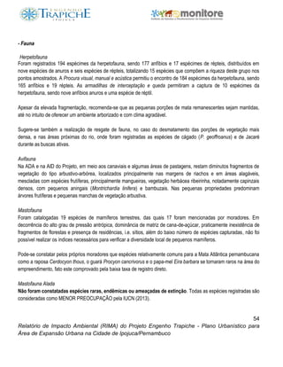 54
Relatório de Impacto Ambiental (RIMA) do Projeto Engenho Trapiche - Plano Urbanístico para
Área de Expansão Urbana na Cidade de Ipojuca/Pernambuco
- Fauna
Herpetofauna
Foram registrados 194 espécimes da herpetofauna, sendo 177 anfíbios e 17 espécimes de répteis, distribuídos em
nove espécies de anuros e seis espécies de répteis, totalizando 15 espécies que compõem a riqueza deste grupo nos
pontos amostrados. A Procura visual, manual e acústica permitiu o encontro de 184 espécimes da herpetofauna, sendo
165 anfíbios e 19 répteis. As armadilhas de interceptação e queda permitiram a captura de 10 espécimes da
herpetofauna, sendo nove anfíbios anuros e uma espécie de réptil.
Apesar da elevada fragmentação, recomenda-se que as pequenas porções de mata remanescentes sejam mantidas,
até no intuito de oferecer um ambiente arborizado e com clima agradável.
Sugere-se também a realização de resgate de fauna, no caso do desmatamento das porções de vegetação mais
densa, e nas áreas próximas do rio, onde foram registradas as espécies de cágado (P. geoffroanus) e de Jacaré
durante as buscas ativas.
Avifauna
Na ADA e na AID do Projeto, em meio aos canaviais e algumas áreas de pastagens, restam diminutos fragmentos de
vegetação do tipo arbustivo-arbórea, localizados principalmente nas margens de riachos e em áreas alagáveis,
mescladas com espécies frutíferas, principalmente mangueiras, vegetação herbácea ribeirinha, notadamente capinzais
densos, com pequenos aningais (Montrichardia linifera) e bambuzais. Nas pequenas propriedades predominam
árvores frutíferas e pequenas manchas de vegetação arbustiva.
Mastofauna
Foram catalogadas 19 espécies de mamíferos terrestres, das quais 17 foram mencionadas por moradores. Em
decorrência do alto grau de pressão antrópica, dominância de matriz de cana-de-açúcar, praticamente inexistência de
fragmentos de florestas e presença de residências, i.e. sítios, além do baixo número de espécies capturadas, não foi
possível realizar os índices necessários para verificar a diversidade local de pequenos mamíferos.
Pode-se constatar pelos próprios moradores que espécies relativamente comuns para a Mata Atlântica pernambucana
como a raposa Cerdocyon thous, o guará Procyon cancrivorus e o papa-mel Eira barbara se tornaram raros na área do
empreendimento, fato este comprovado pela baixa taxa de registro direto.
Mastofauna Alada
Não foram constatadas espécies raras, endêmicas ou ameaçadas de extinção. Todas as espécies registradas são
consideradas como MENOR PREOCUPAÇÃO pela IUCN (2013).
 