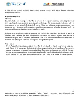 55
Relatório de Impacto Ambiental (RIMA) do Projeto Engenho Trapiche - Plano Urbanístico para
Área de Expansão Urbana na Cidade de Ipojuca/Pernambuco
A maior parte das espécies capturadas possui o hábito alimentar frugívoro, sendo apenas Myotissp. considerada
essencialmente insetívora.
Ecossistemas aquáticos
Ictiofauna
Estudos realizados para elaboração do EIA-RIMA da barragem do rio Ipojuca revelaram que o impacto predominante
sobre a qualidade da água do rio está representado pela contaminação através de esgotos domésticos e o cultivo de
cana-de-açúcar na área de captação da bacia. O uso do vinhoto para fertilização das plantações de cana e seu
escoamento para o rio, causou um forte impacto no ecossistema, com o aumento da turbidez, diminuição do pH e do
oxigênio dissolvido e uma elevação no número de coliformes fecais.
Apenas a tilápia foi informada durante as entrevistas com os moradores ribeirinhos e pescadores, da ADA, e se
destacava como a espécie com maior valor comercial, seguida do cará, curimatã e jundiá. Ainda na ADA foi
identificado um açude, mas se encontrava completamente seco. Já na AID, foi encontrada apenas uma cacimba, na
qual foram capturados alguns exemplares do tricogáster (Trichogaster trichopterus).
Riacho Tapera
O riacho Tapera é litorâneo e faz parte da bacia hidrográfica do rio Ipojuca. É um afluente do rio Canoas, que por sua
vez é afluente do rio Merepe que deságua no rio Ipojuca nas proximidades do Porto de Suape. Tem margens
ocupadas por vegetação variando de herbácea até arbórea. É um riacho estreito com largura média de 2m, raso,
com água corrente e transparente. A temperatura da água foi de 26 °C, profundidade local 0,50 m, tranparência da
água foi total (0,50 m) e com teores de clorofila a variando de 0,30 e 1,55 mg. m3 (PC 01 e PC 02) respectivamente.
 