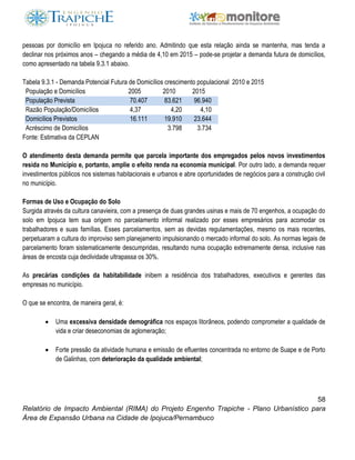 58
Relatório de Impacto Ambiental (RIMA) do Projeto Engenho Trapiche - Plano Urbanístico para
Área de Expansão Urbana na Cidade de Ipojuca/Pernambuco
pessoas por domicílio em Ipojuca no referido ano. Admitindo que esta relação ainda se mantenha, mas tenda a
declinar nos próximos anos – chegando a média de 4,10 em 2015 – pode-se projetar a demanda futura de domicílios,
como apresentado na tabela 9.3.1 abaixo.
Tabela 9.3.1 - Demanda Potencial Futura de Domicílios crescimento populacional 2010 e 2015
População e Domicílios 2005 2010 2015
População Prevista 70.407 83.621 96.940
Razão População/Domicílios 4,37 4,20 4,10
Domicílios Previstos 16.111 19.910 23.644
Acréscimo de Domicílios 3.798 3.734
Fonte: Estimativa da CEPLAN
O atendimento desta demanda permite que parcela importante dos empregados pelos novos investimentos
resida no Município e, portanto, amplie o efeito renda na economia municipal. Por outro lado, a demanda requer
investimentos públicos nos sistemas habitacionais e urbanos e abre oportunidades de negócios para a construção civil
no município.
Formas de Uso e Ocupação do Solo
Surgida através da cultura canavieira, com a presença de duas grandes usinas e mais de 70 engenhos, a ocupação do
solo em Ipojuca tem sua origem no parcelamento informal realizado por esses empresários para acomodar os
trabalhadores e suas famílias. Esses parcelamentos, sem as devidas regulamentações, mesmo os mais recentes,
perpetuaram a cultura do improviso sem planejamento impulsionando o mercado informal do solo. As normas legais de
parcelamento foram sistematicamente descumpridas, resultando numa ocupação extremamente densa, inclusive nas
áreas de encosta cuja declividade ultrapassa os 30%.
As precárias condições da habitabilidade inibem a residência dos trabalhadores, executivos e gerentes das
empresas no município.
O que se encontra, de maneira geral, é:
 Uma excessiva densidade demográfica nos espaços litorâneos, podendo comprometer a qualidade de
vida e criar deseconomias de aglomeração;
 Forte pressão da atividade humana e emissão de efluentes concentrada no entorno de Suape e de Porto
de Galinhas, com deterioração da qualidade ambiental;
 