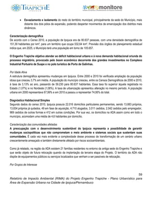 59
Relatório de Impacto Ambiental (RIMA) do Projeto Engenho Trapiche - Plano Urbanístico para
Área de Expansão Urbana na Cidade de Ipojuca/Pernambuco
 Esvaziamento e isolamento do resto do território municipal, principalmente da sede do Município, mais
distante dos dois pólos de expansão, podendo despertar movimentos de emancipação dos distritos mais
dinâmicos.
Caracterização demográfica
De acordo com o Censo 2010, a população de Ipojuca era de 80.637 pessoas, com uma densidade demográfica de
151,39 habitantes por km², para um território que ocupa 532,64 km². Previsão dos órgãos de planejamento estadual
indica que, em 2025, o Município terá uma população em torno de 105.657.
O Engenho Trapiche objetiva atender ao déficit habitacional urbano e à nova demanda habitacional oriunda do
processo migratório, provocado pelo boom econômico decorrente dos grandes investimentos no Complexo
Industrial Portuário de Suape e no polo turístico de Porto de Galinhas.
Por Idade Ativa
A estrutura demográfica apresentou mudanças em Ipojuca. Entre 2000 e 2010 foi verificada ampliação da população
idosa que cresceu 3,7% em média. A população do município cresceu, entre os Censos Demográficos de 2000 e 2010,
à taxa de 3,13% ao ano, passando de 59.230 para 80.637 habitantes. Essa taxa foi superior àquela registrada no
Estado (1,07%) e no Nordeste (1,08%). A taxa de urbanização apresentou alteração no mesmo período. A população
urbana em 2000 representava 67,99% e em 2010 a passou a representar 74,06% do total.
Diagnóstico Habitacional Simples
Segundo dados do censo 2010, Ipojuca possuía 22.016 domicílios particulares permanentes, sendo 13.883 próprios,
13.834 próprios já quitados, 49 em fase de aquisição, 4.710 alugados, 3.011 cedidos, 2.042 cedidos pelo empregador,
969 cedidos de outras formas e 412 em outras condições. Por sua vez, os domicílios na ADA assim como em todo o
município, acomodam uma média de 4,6 habitantes por domicílio.
Caracterização das comunidades afetadas
A preocupação com o desenvolvimento sustentável do Ipojuca representa a possibilidade de garantir
mudanças sociopolíticas que não comprometam o meio ambiente e sistemas sociais que sustentam suas
comunidades. É cada vez mais evidente a complexidade desse processo de transformação de um cenário urbano
crescentemente ameaçado e também diretamente afetado por riscos socioambientais.
Como já relatado, na região da ADA existem 21 famílias residentes no entorno da antiga sede do Engenho Trapiche e
que serão objeto de futura relocação quando da implantação da terceira etapa do Projeto. O território da ADA não
dispõe de equipamentos públicos ou serviços localizados que venham a ser passíveis de relocação.
Por Grupos de Interesse
 