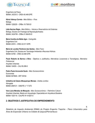 6
Relatório de Impacto Ambiental (RIMA) do Projeto Engenho Trapiche - Plano Urbanístico para
Área de Expansão Urbana na Cidade de Ipojuca/Pernambuco
Engenheiro de Pesca
IBAMA: 2423512 - CREA 40.448-D/PE
Kênia Valença Correia - Meio Biótico – Flora
Bióloga
IBAMA 1226220 – CRBio 19.739/5-D
Lêda Narcisa Régis - Meio Biótico – Vetores e Reservatórios de Endemias
Bióloga, Doutora em Fisiologia da Reprodução/Insetos
IBAMA: 5424799 - CRBio 01.664/05-D
Maria Carolina da Motta Agra - Cartografia
Engenheira Civil
IBAMA 23816 – CREA 22.511 D/PE
Maria de Lourdes Florêncio dos Santos - Meio Físico
Engenheira Civil, Doutora em Tecnologia Ambiental e Recursos Hídricos
IBAMA 53769 – CREA 22.468 D/PE
Paulo Roberto de Barros e Silva - Objetivos e Justificativa, Alternativas Locacionais e Tecnológicas, Alternativa
Preferencial
Arquiteto Urbanista
IBAMA 104005 – CAU 65.286-5
Pedro Paulo Arcoverde Souto - Meio Socioeconômico
Economista
IBAMA 5678945 - DRT 59164
Umbelina de Cássia Albuquerque Moraes - Análise Jurídica
Advogada
IBAMA 2848121 - OAB-PE n.º 17.675
Vera Lúcia Menelau de Mesquita - Meio Socioeconômico – Patrimônio Cultural
Arquiteta Urbanista, Mestre em Arqueologia, Especialista em Arquitetura Brasileira
IBAMA 1020116 - CAU/PE Nº A19257-0
2. OBJETIVOS E JUSTIFICATIVA DO EMPREENDIMENTO
 