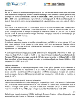 61
Relatório de Impacto Ambiental (RIMA) do Projeto Engenho Trapiche - Plano Urbanístico para
Área de Expansão Urbana na Cidade de Ipojuca/Pernambuco
Mão-de-Obra
Em face da natureza da implantação do Engenho Trapiche, que será feita em fases e conterá vários produtos em
áreas diferenciadas, não é possível estimar a quantidade de empregos diretos e indiretos que serão gerados ao longo
do tempo. Com volume de investimentos previstos na ordem de R$ 3 bilhões, e a de implantação em 15 anos, de
2013 a 2027, existe a possibilidade de o empreendimento vir a empregar parte da mão de obra hoje ocupada nas
obras de Suape, evitando assim o desemprego para a parcela da população local que ocupa esses postos de trabalho.
Produção
Entre 2005 e 2009, segundo o IBGE, o Produto Interno Bruto (PIB) do município cresceu 77,4%, passando de R$
3.991,6 milhões para R$ 7.082,4 milhões. O crescimento percentual foi superior ao verificado no Estado, que foi de
57,1%. A participação do PIB do município na composição do PIB estadual aumentou de 8,00% para 9,03% no período
de 2005 a 2009. A estrutura econômica municipal demonstrava participação expressiva do setor de Serviços que
responde por 51,2% do PIB municipal.
Taxas de Emprego e Renda
A distribuição das pessoas ocupadas por posição na ocupação mostra que 54,2% tinha carteira assinada, 22,9% não
tinha carteira assinada, 15,3% atuavam por conta própria e 0,8% eram empregadores. Servidores públicos
representavam 3,4% do total ocupado e trabalhadores sem rendimentos e na produção para o próprio consumo
representavam 3,5% dos ocupados.
A receita orçamentária do município passou de R$ 133,9 milhões em 2005 para R$ 277,2 milhões em 2009, o que
retrata uma alta de 107,0% no período ou 19,95% ao ano. A dependência em relação ao Fundo de Participação dos
Municípios (FPM) diminuiu no município, passando de 9,34% da receita orçamentária em 2005 para 7,28% em 2009.
Essa dependência foi inferior àquela registrada para todos os municípios do Estado, que ficou em 26,84% em 2009,
chegando a R$ 8.035.972,86 em 2012.
Despesas Municipais
Com um grande aumento na arrecadação municipal nos últimos 10 anos, Ipojuca apresentou em 2010 uma receita de
R$ 318.042.696,00 contra uma despesa total de R$ 261.512.564,00. As despesas com educação, administração,
saúde, urbanismo e assistência social foram responsáveis por 84,79% das despesas municipais. Em assistência
social, as despesas alcançaram 5,59% do orçamento total, valor esse superior à média de todos os municípios do
estado, de 4,42%.
Ações de Transferência de Renda - Programa Bolsa Família
Segundo dados do Ministério do Trabalho e Emprego, o Programa Bolsa Família – PBF abarcou 9.428 famílias em
2011, ou 65,4% das famílias com renda abaixo de ½ SM constantes do Cadastro Único, um crescimento anual de
11,3% a.a em relação a 2004, quando 4.449 (6.060 em 2006) foram beneficiadas. Em 2011 as famílias beneficiárias
receberam um total de R$ 12,2 milhões, o que correspondeu a um benefício médio mensal de R$ 107,7.
 