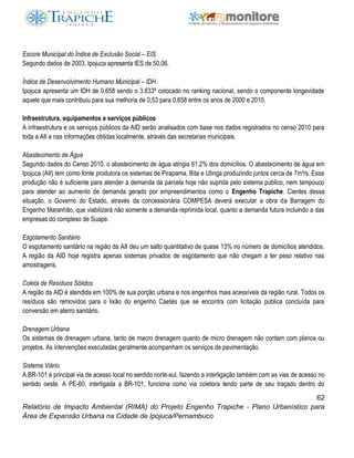 62
Relatório de Impacto Ambiental (RIMA) do Projeto Engenho Trapiche - Plano Urbanístico para
Área de Expansão Urbana na Cidade de Ipojuca/Pernambuco
Escore Municipal do Índice de Exclusão Social – EIS
Segundo dados de 2003, Ipojuca apresenta IES de 50,06.
Índice de Desenvolvimento Humano Municipal – IDH
Ipojuca apresenta um IDH de 0,658 sendo o 3.633º colocado no ranking nacional, sendo o componente longevidade
aquele que mais contribuiu para sua melhoria de 0,53 para 0,658 entre os anos de 2000 e 2010.
Infraestrutura, equipamentos e serviços públicos
A infraestrutura e os serviços públicos da AID serão analisados com base nos dados registrados no censo 2010 para
toda a AII e nas informações obtidas localmente, através das secretarias municipais.
Abastecimento de Água
Segundo dados do Censo 2010, o abastecimento de água atingia 61,2% dos domicílios. O abastecimento de água em
Ipojuca (AII) tem como fonte produtora os sistemas de Pirapama, Bita e Utinga produzindo juntos cerca de 7m³/s. Essa
produção não é suficiente para atender a demanda da parcela hoje não suprida pelo sistema público, nem tampouco
para atender ao aumento de demanda gerado por empreendimentos como o Engenho Trapiche. Cientes dessa
situação, o Governo do Estado, através da concessionária COMPESA deverá executar a obra da Barragem do
Engenho Maranhão, que viabilizará não somente a demanda reprimida local, quanto a demanda futura incluindo a das
empresas do complexo de Suape.
Esgotamento Sanitário
O esgotamento sanitário na região da AII deu um salto quantitativo de quase 13% no número de domicílios atendidos.
A região da AID hoje registra apenas sistemas privados de esgotamento que não chegam a ter peso relativo nas
amostragens.
Coleta de Resíduos Sólidos
A região da AID é atendida em 100% de sua porção urbana e nos engenhos mais acessíveis da região rural. Todos os
resíduos são removidos para o lixão do engenho Caetés que se encontra com licitação pública concluída para
conversão em aterro sanitário.
Drenagem Urbana
Os sistemas de drenagem urbana, tanto de macro drenagem quanto de micro drenagem não contam com planos ou
projetos. As intervenções executadas geralmente acompanham os serviços de pavimentação.
Sistema Viário
A BR-101 é principal via de acesso local no sentido norte-sul, fazendo a interligação também com as vias de acesso no
sentido oeste. A PE-60, interligada a BR-101, funciona como via coletora tendo parte de seu traçado dentro do
 