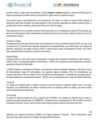 63
Relatório de Impacto Ambiental (RIMA) do Projeto Engenho Trapiche - Plano Urbanístico para
Área de Expansão Urbana na Cidade de Ipojuca/Pernambuco
perímetro urbano. A gleba onde será edificado o Projeto Engenho Trapiche tangencia a variante da PE-60, parte do
projeto de duplicação da referida rodovia, para contornar o núcleo urbano da cidade de Ipojuca.
Essa variante passa a aproximadamente a uma distância de 150 metros, em média, da rodovia PE-60 existente na
travessia do setor leste da cidade, com pistas duplas de 7,00m de largura, separadas por canteiro central de 6,00m, e
acostamentos internos e externos, sendo esses últimos com 3,00m de largura.
Esse seguimento de via (a variante) se articula harmoniosamente com as instalações da rodovia PE 60 existente, que
deverá ser reformada para melhor desempenhar as funções de principal via de acesso a cidade de Ipojuca e local, com
características urbanas.
Geração de Tráfego
O empreendimento deve gerar impacto direto mais intensamente no fluxo da Rodovia Estadual PE-60, que atua como
via arterial local. Os demais fluxos ocorrerão internamente ao empreendimento, que deverá propor vias capazes de
absorver a demanda a ser gerada. Quanto à PE-60, a mesma possui projeto de duplicação já licitado, como citado.
Essa duplicação deverá compensar o aumento do fluxo futuro.
Energia Elétrica
A Energia Elétrica na AID, assim como em toda Ipojuca, é gerada pela Companhia Hidroelétrica do São Francisco –
CHESF, tendo a Companhia Energética de Pernambuco – CELPE como responsável pelo planejamento, execução e
operação do Sistema de Distribuição.
A CHESF abastece a subestação de Pirapama, que alimenta as outras subestações localizadas no Município: Ipojuca
(05 alimentadores), Suape (07 alimentadores, que suportam algumas indústrias), Porto (02 alimentadores, que
suportam toda área do Porto de Suape) e Porto de Galinhas (04 alimentadores). A instalação da iluminação pública é
de responsabilidade da concessionária estadual – CELPE, mas sua manutenção corre a cargo da Prefeitura Municipal.
Transporte
Em relação ao transporte público a região é servida por uma linha regular de transporte coletivo urbano, com baixa
frequência, que evidentemente não atende a demanda futura de transporte coletivo na região, que deverá receber
vários empreendimentos habitacionais.
Comunicação
O sistema de telecomunicações da área é operado pela TELEMAR, com presença de telefonia fixa em todos os
distritos e povoados operados pela OI e EMBRATEL. A telefonia celular é prestada pela OI, TIM e CLARO. O serviço é
considerado ineficiente, sendo o caso do serviço móvel (celular) agravado pelas enormes áreas sem sinal.
 