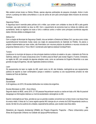 64
Relatório de Impacto Ambiental (RIMA) do Projeto Engenho Trapiche - Plano Urbanístico para
Área de Expansão Urbana na Cidade de Ipojuca/Pernambuco
Não existem jornais locais ou Diários Oficiais, apenas algumas publicações de pequena circulação. Ainda é muito
comum a presença de rádios comunitárias e o uso de carros de som para comunicação diária inclusive de anúncios
fúnebres.
Segurança Púbica
A segurança local é exercida pelas polícias civil e militar, que contam com unidades na área da AID e pela guarda
municipal, cuja sede também se situa na AID. Com o aquecimento da economia local os índices de violência vêm
aumentando, tendo os registros de roubo e furto e violência contra a mulher como principais ocorrências segundo
dados informais obtidos na delegacia local.
Defesa Civil
Com a criação da Municipal de Segurança Cidadã, criou-se também a Diretoria de Defesa Civil, que atua como núcleo
suprainstitucional funcionando muitas vezes coo órgão de assessoramento do Gabinete do Prefeito. Os planos e
projetos implementados por esse núcleo, são financiados com recursos próprios da prefeitura e recursos oriundos de
programas federais como o “Viva o Morro” coordenado pela Agência estadual Condepe/Fidem.
Turismo
Localiza-se no município de Ipojuca um dos principais destinos turísticos do estado e do pais, o balneário de Porto de
Galinhas, eleita por 10 vezes consecutivas como “A melhor praia do Brasil” pela revista Viagem e Turismo. Entretanto,
na região da AID, com exceção de algumas atrações rurais, como as cachoeiras do Engenho Maranhão e as casa
grandes de alguns Engenhos, não são registrados atrativos turísticos.
Lazer
Os equipamentos de lazer na região da AID, assim como na AII, são limitados, restringindo-se aos equipamentos
públicos de esporte ou lazer contemplativo (praças e estádios e quadras) ou aos equipamentos privados da rede
hoteleira de Porto de Galinhas.
Educação
Escolaridade
A AII registrava, em 2010, 50 escolas distribuídas nos núcleos dos engenhos.
Escolas Municipais na ADA – Zona Urbana
Segundo dados do IBGE, censo 2010, 27.750 pessoas frequentavam escola ou creche em toda a AII. Não foi possível
desagregar as informações relativas ou nível de escolaridade e abrangência na AID.
Quanto à abrangência por faixa, percebe-se que as grandes evasões concentram-se na faixa inicial e nas faixas finais
do ensino médio. A faixa de 0 a 3 anos registra apenas 942 crianças de um universo de 5.932 frequentando creche ou
escola. De fato há uma ausência de unidades, especialmente públicas, para receber essa faixa etária.
 