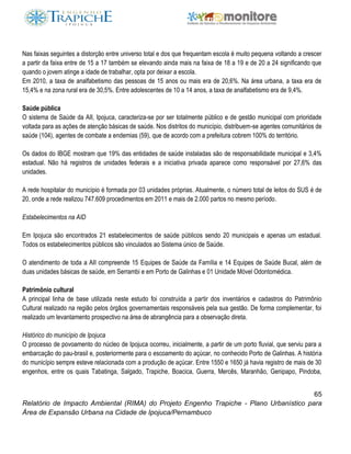 65
Relatório de Impacto Ambiental (RIMA) do Projeto Engenho Trapiche - Plano Urbanístico para
Área de Expansão Urbana na Cidade de Ipojuca/Pernambuco
Nas faixas seguintes a distorção entre universo total e dos que frequentam escola é muito pequena voltando a crescer
a partir da faixa entre de 15 a 17 também se elevando ainda mais na faixa de 18 a 19 e de 20 a 24 significando que
quando o jovem atinge a idade de trabalhar, opta por deixar a escola.
Em 2010, a taxa de analfabetismo das pessoas de 15 anos ou mais era de 20,6%. Na área urbana, a taxa era de
15,4% e na zona rural era de 30,5%. Entre adolescentes de 10 a 14 anos, a taxa de analfabetismo era de 9,4%.
Saúde pública
O sistema de Saúde da AII, Ipojuca, caracteriza-se por ser totalmente público e de gestão municipal com prioridade
voltada para as ações de atenção básicas de saúde. Nos distritos do município, distribuem-se agentes comunitários de
saúde (104), agentes de combate a endemias (59), que de acordo com a prefeitura cobrem 100% do território.
Os dados do IBGE mostram que 19% das entidades de saúde instaladas são de responsabilidade municipal e 3,4%
estadual. Não há registros de unidades federais e a iniciativa privada aparece como responsável por 27,6% das
unidades.
A rede hospitalar do município é formada por 03 unidades próprias. Atualmente, o número total de leitos do SUS é de
20, onde a rede realizou 747.609 procedimentos em 2011 e mais de 2.000 partos no mesmo período.
Estabelecimentos na AID
Em Ipojuca são encontrados 21 estabelecimentos de saúde públicos sendo 20 municipais e apenas um estadual.
Todos os estabelecimentos públicos são vinculados ao Sistema único de Saúde.
O atendimento de toda a AII compreende 15 Equipes de Saúde da Família e 14 Equipes de Saúde Bucal, além de
duas unidades básicas de saúde, em Serrambi e em Porto de Galinhas e 01 Unidade Móvel Odontomédica.
Patrimônio cultural
A principal linha de base utilizada neste estudo foi construída a partir dos inventários e cadastros do Patrimônio
Cultural realizado na região pelos órgãos governamentais responsáveis pela sua gestão. De forma complementar, foi
realizado um levantamento prospectivo na área de abrangência para a observação direta.
Histórico do município de Ipojuca
O processo de povoamento do núcleo de Ipojuca ocorreu, inicialmente, a partir de um porto fluvial, que serviu para a
embarcação do pau-brasil e, posteriormente para o escoamento do açúcar, no conhecido Porto de Galinhas. A história
do município sempre esteve relacionada com a produção de açúcar. Entre 1550 e 1650 já havia registro de mais de 30
engenhos, entre os quais Tabatinga, Salgado, Trapiche, Boacica, Guerra, Mercês, Maranhão, Genipapo, Pindoba,
 