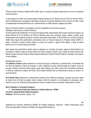 66
Relatório de Impacto Ambiental (RIMA) do Projeto Engenho Trapiche - Plano Urbanístico para
Área de Expansão Urbana na Cidade de Ipojuca/Pernambuco
Pindorama, São Francisco e Caetés (LEÃO, 2004). Assim, o município de Ipojuca desenvolveu-se como um importante
centro açucareiro.
A vila de Ipojuca foi criada, sob a denominação de Nossa Senhora do Ó, através de lei em 1843. Em maio de 1849, a
vila foi transferida para a povoação de São Miguel de Ipojuca. No decreto estadual de 04 de outubro de 1890, a sede
foi restabelecida em Nossa Senhora do Ó e, posteriormente, em 1896, elevada à categoria de cidade.
Bens do Patrimônio Histórico, Arqueológico, Cultural e Paisagístico do município de Ipojuca
Edificações, Monumentos e Centros Históricos
Os bens patrimoniais identificados no município de Ipojuca estão representados pelos núcleos originais de Ipojuca, de
Nossa Senhora do Ó, de Camela e de Porto de Galinhas; pelas vilas, povoados, igrejas, capelas e praças; pelos
remanescentes dos engenhos de açúcar e demais construções relacionadas. O Plano Diretor do município do Ipojuca
(2008) indica alguns bens patrimoniais considerados como um Conjunto Especial de Proteção Cultural (CEPC). A
saber: o Convento e Igreja de Santo Antônio, as casas dos romeiros, a Igreja de São Miguel, a Igreja de Nossa
Senhora do Ó e o Casario original de Camela.
Além desses bens patrimoniais citados acima se destacam no município do Ipojuca: Igreja de Nossa Senhora da
Conceição do Outeiro; Igreja de Nossa Senhora da Penha; Capela de Santa Luzia; Capela de Nossa Senhora das
Mercês; Engenho Canoas; Engenho Gaipió; Engenho Maranhão; Engenho Pindoba; Engenho Tabatinga; Usina Ipojuca
e Usina Salgado.
Manifestações Culturais
Nos Saberes e Fazeres pode-se destacar no município de Ipojuca o artesanato e a culinária típica. O artesanato tem
em Porto de Galinhas o centro de produção e venda. Destacam-se peças confeccionadas em madeira, tronco de
coqueiro, cerâmica, pintura em tecido, pedras, papel, sisal, cabaças coco, palha, caniço, cipó. Há também a produção
e venda de cerâmica as margens da PE-60. Outro material artesanal são os instrumentos de pesca: as redes e os
covos de pescar.
Na Culinária Típica destacam-se o caldo-de-cana, passa de caju, fritada de caranguejo, a peixada, peixe-frito, geléia
de araçá, doce de frutas da estação, licores, tapioca, farinha de castanha e os ensopados de caranguejo, aratu,
marisco, sururu e siri. Estes são comercializados em feiras, mercados, bares, lanchonetes, restaurantes e na praia.
Bens Tombados no município de Ipojuca1
 Pelo Instituto do Patrimônio Histórico e Artístico Nacional – IPHAN:
Convento e Igreja de Santo Antônio de Ipojuca.
Endereço - Rua do Convento - Ipojuca – PE.
 