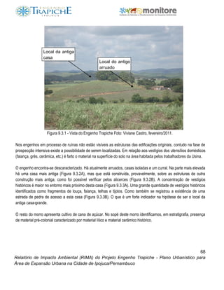 68
Relatório de Impacto Ambiental (RIMA) do Projeto Engenho Trapiche - Plano Urbanístico para
Área de Expansão Urbana na Cidade de Ipojuca/Pernambuco
Figura 9.3.1 - Vista do Engenho Trapiche Foto: Viviane Castro, fevereiro/2011.
Nos engenhos em processo de ruínas não estão visíveis as estruturas das edificações originais, contudo na fase de
prospecção intensiva existe a possibilidade de serem localizadas. Em relação aos vestígios dos utensílios domésticos
(faiança, grés, cerâmica, etc.) é farto o material na superfície do solo na área habitada pelos trabalhadores da Usina.
O engenho encontra-se descaracterizado. Há atualmente arruados, casas isoladas e um curral. Na parte mais elevada
há uma casa mais antiga (Figura 9.3.2A), mas que está construída, provavelmente, sobre as estruturas de outra
construção mais antiga, como foi possível verificar pelos alicerces (Figura 9.3.2B). A concentração de vestígios
históricos é maior no entorno mais próximo desta casa (Figura 9.3.3A). Uma grande quantidade de vestígios históricos
identificados como fragmentos de louça, faiança, telhas e tijolos. Como também se registrou a existência de uma
estrada de pedra de acesso a esta casa (Figura 9.3.3B). O que é um forte indicador na hipótese de ser o local da
antiga casa-grande.
O resto do morro apresenta cultivo de cana de açúcar. No sopé deste morro identificamos, em estratigrafia, presença
de material pré-colonial caracterizado por material lítico e material cerâmico histórico.
Local do antigo
arruado
Local da antiga
casa
 