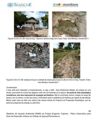 69
Relatório de Impacto Ambiental (RIMA) do Projeto Engenho Trapiche - Plano Urbanístico para
Área de Expansão Urbana na Cidade de Ipojuca/Pernambuco
4
Figuras 9.3.2A e 9.3.2B: Casa do Eng. Trapiche e alicerce antigo sob a casa. Fotos: Vera Menelau, fevereiro/2011.
Figuras 9.3.3A e 9.3.3B: vestígio de louça e a estrada de acesso para a casa no alto do morro no Eng. Trapiche. Fotos:
Vera Menelau, fevereiro/2011.
Considerações
A área onde será implantado o Empreendimento, ou seja, a ADA - Área Diretamente Afetada, fica situada em uma
várzea, que durante as chuvas fica alagada e sofre com as enchentes do rio Ipojuca. Do ponto de vista arqueológico
considera-se uma área improvável de ocupação pré-histórica. Não foi encontrado nenhum vestígio em áreas tão
baixas e sim no entorno, no alto dos morros, confirmando assim a preferência pré-histórica por lugares de alta altitude.
Mesmo assim deve ser feita uma vistoria mais intensa através do Programa de Prospecção Arqueológica, que faz
parte dos programas de proteção ao patrimônio.
 