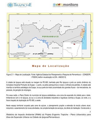 7
Relatório de Impacto Ambiental (RIMA) do Projeto Engenho Trapiche - Plano Urbanístico para
Área de Expansão Urbana na Cidade de Ipojuca/Pernambuco
Figura 2.1 – Mapa de Localização. Fonte: Agência Estadual de Planejamento e Pesquisa de Pernambuco – CONDEPE
/ FIDEM (melhor visualização no EIA - ANEXO 9)
A cidade de Ipojuca está situada na margem da PE-060, banhada pelo Rio Ipojuca e junto ao centro dinâmico do
Complexo Industrial Portuário de Suape – o porto, os pólos petroquímico e naval, a refinaria de petróleo. A cidade está
inserida no território estratégico de Suape, na sua parte de maior proximidade dos grandes fluxos – de mercadorias, de
pessoas, da geração de empregos.
Por essa razão, o Plano Diretor do município de Ipojuca estabeleceu uma zona de expansão da cidade para o leste,
limitando-se com o rio Ipojuca, ao sul, e a zona de atividades industriais e logísticas vizinhas a Suape, ao norte, e o
futuro traçado de duplicação da PE-060, a oeste.
Neste espaço territorial ocupado pela cana de açúcar, o planejamento propõe a extensão do tecido urbano atual,
induzindo o assentamento de novas atividades, da complementação de serviços, da oferta de habitação. Construindo o
 