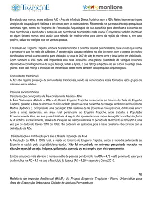 70
Relatório de Impacto Ambiental (RIMA) do Projeto Engenho Trapiche - Plano Urbanístico para
Área de Expansão Urbana na Cidade de Ipojuca/Pernambuco
Em relação aos morros, estes estão na AID - Área de Influência Direta, fronteiros com a ADA. Neles foram encontrados
vestígios de ocupação pré-histórica e de contato com os colonizadores. Recomenda-se que essa área seja pesquisada
com mais rigor, dentro do Programa de Prospecção Arqueológica de sub-superfície para identificar a existência de
mais ocorrências e aprofundar a pesquisa nas ocorrências descobertas nesta etapa. É importante também identificar
se algum desses morros será usado para retirada de matéria-prima para aterro da região da várzea e, em caso
positivo, salvar os vestígios que por ventura possua.
Em relação ao Engenho Trapiche, embora descaracterizado, é detentor de uma potencialidade para um uso que venha
a preservar o que lhe resta de autêntico. A conservação da casa existente no alto do morro, com o acesso de rochas
beneficiadas tornará a área atrativa para visitação. A vista de 360°do alto do morro torna o local único em visibilidade.
Como também a área onde está implantada esta casa apresenta uma grande quantidade de vestígios históricos
identificados como fragmentos de louça, faiança, telhas e tijolos, o que reforça a hipótese de ser o local da antiga casa-
grande. Este fato reforça a indicação de preservação deste morro também para pesquisas arqueológicas.
Comunidades tradicionais
A AID não registra presença de comunidades tradicionais, sendo as comunidades locais formadas pelos grupos de
interesse acima citados.
Pesquisa socioeconômica
Caracterização Demográfica da Área Diretamente Afetada - ADA
A Área Diretamente Afetada – ADA – do Projeto Engenho Trapiche corresponde ao Entorno da Sede do Engenho
Trapiche, próximo à área de charco e no Sítio Isolado próximo à casa da bomba da vinhaça, conhecido como Sítio do
Martins (Apêndice I). Compreende uma população total residente de 99 (noventa e nove) pessoas, distribuídas em 21
(vinte e uma) residências, em área rural, pertencente ao Engenho Trapiche, onde trabalha a População
Economicamente Ativa, em sua quase totalidade. A seguir, são apresentados os dados demográficos da População da
ADA, obtidos, exclusivamente, através da Pesquisa de Campo realizada no período de 14/02/2013 a 20/02/2013, uma
vez que os dados do Censo 2010 do IBGE não puderam ser aplicados, pois a base censitária não coincide com a
delimitação da ADA.
Caracterização e Distribuição por Faixa Etária da População da ADA
A População da ADA é 100% rural, e reside no Entorno do Engenho Trapiche, sendo a moradia pertencente ao
Engenho e cedida pelo proprietário/empregador. Não foi encontrado no universo pesquisado morador em
situação especial, ou seja, indígena, quilombola, apenado ou estrangeiro com visto permanente.
Embora um pouco mais elevado, o número médio de pessoas por domicílio na ADA – 4,72 - está próximo do valor para
os domicílios na AID - 4,6 - e para o Município do Ipojuca (AII) - 4,20 – segundo o Censo 2010.
 