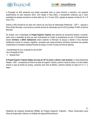 71
Relatório de Impacto Ambiental (RIMA) do Projeto Engenho Trapiche - Plano Urbanístico para
Área de Expansão Urbana na Cidade de Ipojuca/Pernambuco
A População da ADA apresenta uma divisão equivalente entre os sexos feminino e masculino, com pequena
predominância do sexo masculino (53%). Com relação à Faixa Etária, o levantamento evidenciou que a maior
quantidade de pessoas encontra-se na faixa etária de 10 a 14 anos (16%), seguida de pessoas na faixa de 15 a 19
anos (11%).
Embora a ADA encontre-se em área rural, trata-se de uma Zona de Urbanização Preferencial – ZUP 1 - segundo o
Plano Diretor Municipal, o que levará ao aumento da taxa de urbanização que em 2010 já perfazia 74,06% do total do
Município.
Em síntese, com a implantação do Projeto Engenho Trapiche essa dinâmica de crescimento tenderá a aumentar,
assim como a densidade da área que será incrementada em função do parcelamento do solo. O Empreendimento
deverá minimizar o déficit habitacional urbano existente no Município do Ipojuca e atender à nova demanda
habitacional oriunda do processo migratório, provocado pelo desenvolvimento econômico decorrente dos grandes
investimentos no Complexo Industrial Portuário de Suape e no Polo Turístico de Porto de Galinhas.
Caracterização do uso e ocupação do solo da ADA
Uso e Ocupação do Solo
 Situação Atual
O Projeto Engenho Trapiche totaliza uma área de 187 ha (cento e oitenta e sete hectares) e a Área Diretamente
Afetada – ADA – corresponde ao Entorno da Sede do Engenho Trapiche, próximo à área de charco e no Sítio Isolado
próximo à casa da bomba da vinhaça, conhecido como Sítio do Martins, conforme ilustrado na Figura 9.3.11.1.1, a
seguir.
 