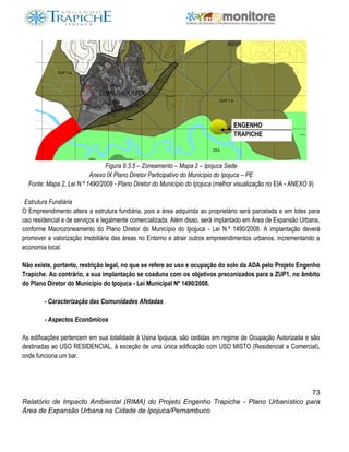 73
Relatório de Impacto Ambiental (RIMA) do Projeto Engenho Trapiche - Plano Urbanístico para
Área de Expansão Urbana na Cidade de Ipojuca/Pernambuco
Figura 9.3.5 – Zoneamento – Mapa 2 – Ipojuca Sede
Anexo IX Plano Diretor Participativo do Município do Ipojuca – PE
Fonte: Mapa 2, Lei N.º 1490/2008 - Plano Diretor do Município do Ipojuca (melhor visualização no EIA - ANEXO 9)
Estrutura Fundiária
O Empreendimento altera a estrutura fundiária, pois a área adquirida ao proprietário será parcelada e em lotes para
uso residencial e de serviços e legalmente comercializada. Além disso, será implantado em Área de Expansão Urbana,
conforme Macrozoneamento do Plano Diretor do Município do Ipojuca - Lei N.º 1490/2008. A implantação deverá
promover a valorização imobiliária das áreas no Entorno e atrair outros empreendimentos urbanos, incrementando a
economia local.
Não existe, portanto, restrição legal, no que se refere ao uso e ocupação do solo da ADA pelo Projeto Engenho
Trapiche. Ao contrário, a sua implantação se coaduna com os objetivos preconizados para a ZUP1, no âmbito
do Plano Diretor do Município do Ipojuca - Lei Municipal Nº 1490/2008.
- Caracterização das Comunidades Afetadas
- Aspectos Econômicos
As edificações pertencem em sua totalidade à Usina Ipojuca, são cedidas em regime de Ocupação Autorizada e são
destinadas ao USO RESIDENCIAL, à exceção de uma única edificação com USO MISTO (Residencial e Comercial),
onde funciona um bar.
ENGENHO
TRAPICHE
 