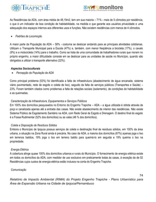 74
Relatório de Impacto Ambiental (RIMA) do Projeto Engenho Trapiche - Plano Urbanístico para
Área de Expansão Urbana na Cidade de Ipojuca/Pernambuco
As Residências da ADA, com área média de 48,19m2, tem em sua maioria – 71% - mais de 5 cômodos por residência,
o que é um indicador de boa condição de habitabilidade, na medida e que garante aos usuários privacidade e uma
adequação dos espaços internos aos diferentes usos e funções. Não existem residências com menos de 4 cômodos.
 Padrões de Locomoção
A maior parte da População da ADA – 58% - costuma se deslocar andando para as principais atividades cotidianas.
Utilizam o Transporte Municipal para a Escola (47%) e, também, com menor freqüência a bicicleta (17%), o cavalo
(9%) e a motocicleta (14%) para o trabalho. Como se trata de uma comunidade de trabalhadores rurais que moram no
próprio engenho, a maior dificuldade consiste em se deslocar para as unidades de saúde no Município, quando são
obrigados a utilizar o transporte alternativo (22%).
Aspectos Socioculturais
 Percepção da População da ADA
Como principal problema (53%) foi identificada a falta de infraestrutura (abastecimento de água encanada, sistema
viário pavimentado, rede de esgoto e coleta de lixo), seguido da falta de serviços públicos (Transportes e Saúde) –
23%. Foram também citados como problemas a falta de relações sociais (isolamento), de condições de habitabilidade
e as queimadas.
Caracterização da Infraestrutura, Equipamentos e Serviços Públicos
Em 100% dos domicílios pesquisados no Entorno do Engenho Trapiche – ADA – a água utilizada é obtida através de
poço e canalizada apenas até a entrada das casas. Não existe abastecimento de interior das residências. Não existe
Sistema Público de Esgotamento Sanitário na ADA, com Rede Geral de Esgoto e Drenagem. O destino final do esgoto
é a Fossa Rudimentar (52% dos domicílios) ou as valas (48 % dos domicílios).
Coleta e Disposição de Resíduos Sólidos
Embora o Município de Ipojuca possua serviços de coleta e destinação final de resíduos sólidos, em 100% da área
urbana, a situação na Zona Rural ainda é precária. No caso da ADA, a maioria dos domicílios (67%) apenas joga o lixo
em terrenos baldios, 19% joga o lixo em terreno baldio para queimá-lo em seguida e 19% queima o lixo na
propriedade.
Energia Elétrica
A cobertura atinge quase 100% dos domicílios urbanos e rurais do Município. O fornecimento de energia elétrica existe
em todos os domicílios da ADA, com medidor de uso exclusivo em praticamente todas às casas, à exceção da de 02
Residências cujos custos de energia elétrica estão inclusos na conta do Engenho Trapiche.
Comunicação
 