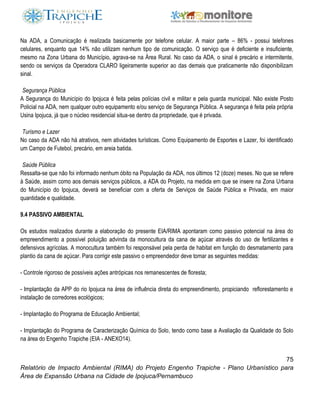 75
Relatório de Impacto Ambiental (RIMA) do Projeto Engenho Trapiche - Plano Urbanístico para
Área de Expansão Urbana na Cidade de Ipojuca/Pernambuco
Na ADA, a Comunicação é realizada basicamente por telefone celular. A maior parte – 86% - possui telefones
celulares, enquanto que 14% não utilizam nenhum tipo de comunicação. O serviço que é deficiente e insuficiente,
mesmo na Zona Urbana do Município, agrava-se na Área Rural. No caso da ADA, o sinal é precário e intermitente,
sendo os serviços da Operadora CLARO ligeiramente superior ao das demais que praticamente não disponibilizam
sinal.
Segurança Pública
A Segurança do Município do Ipojuca é feita pelas polícias civil e militar e pela guarda municipal. Não existe Posto
Policial na ADA, nem qualquer outro equipamento e/ou serviço de Segurança Pública. A segurança é feita pela própria
Usina Ipojuca, já que o núcleo residencial situa-se dentro da propriedade, que é privada.
Turismo e Lazer
No caso da ADA não há atrativos, nem atividades turísticas. Como Equipamento de Esportes e Lazer, foi identificado
um Campo de Futebol, precário, em areia batida.
Saúde Pública
Ressalta-se que não foi informado nenhum óbito na População da ADA, nos últimos 12 (doze) meses. No que se refere
à Saúde, assim como aos demais serviços públicos, a ADA do Projeto, na medida em que se insere na Zona Urbana
do Município do Ipojuca, deverá se beneficiar com a oferta de Serviços de Saúde Pública e Privada, em maior
quantidade e qualidade.
9.4 PASSIVO AMBIENTAL
Os estudos realizados durante a elaboração do presente EIA/RIMA apontaram como passivo potencial na área do
empreendimento a possível poluição advinda da monocultura da cana de açúcar através do uso de fertilizantes e
defensivos agrícolas. A monocultura também foi responsável pela perda de habitat em função do desmatamento para
plantio da cana de açúcar. Para corrigir este passivo o empreendedor deve tomar as seguintes medidas:
- Controle rigoroso de possíveis ações antrópicas nos remanescentes de floresta;
- Implantação da APP do rio Ipojuca na área de influência direta do empreendimento, propiciando reflorestamento e
instalação de corredores ecológicos;
- Implantação do Programa de Educação Ambiental;
- Implantação do Programa de Caracterização Química do Solo, tendo como base a Avaliação da Qualidade do Solo
na área do Engenho Trapiche (EIA - ANEXO14).
 